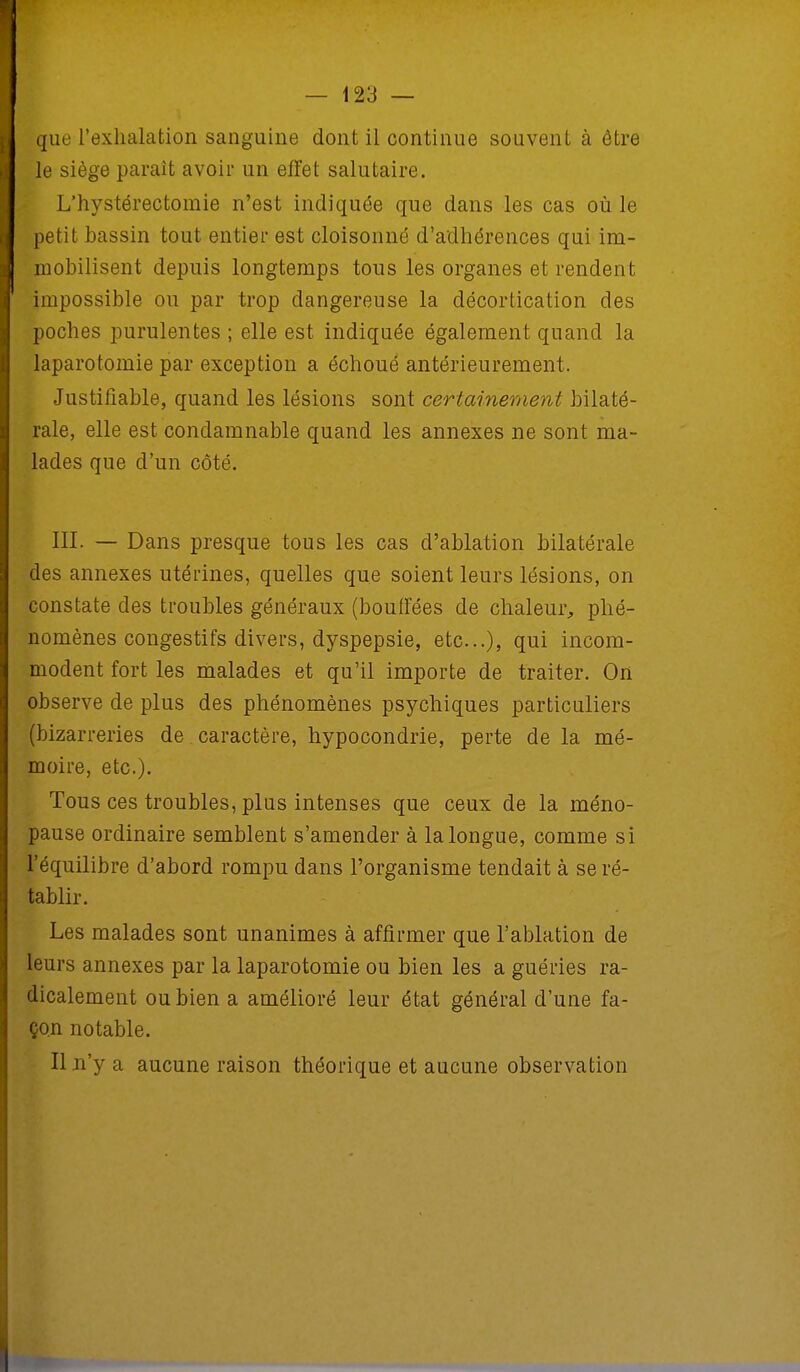 que l'exhalation sanguine dont il continue souvent à être le siège parait avoir un effet salutaire. L'hystérectomie n'est indiquée que dans les cas où le petit bassin tout entier est cloisonné d'adhérences qui im- mobilisent depuis longtemps tous les organes et rendent impossible ou par trop dangereuse la décortication des poches purulentes ; elle est indiquée également quand la laparotomie par exception a échoué antérieurement. Justifiable, quand les lésions sont certainement bilaté- rale, elle est condamnable quand les annexes ne sont ma- lades que d'un côté. III. — Dans presque tous les cas d'ablation bilatérale des annexes utérines, quelles que soient leurs lésions, on constate des troubles généraux (bouffées de chaleur, phé- nomènes congestifs divers, dyspepsie, etc.), qui incom- modent fort les malades et qu'il importe de traiter. On observe de plus des phénomènes psychiques particuliers (bizarreries de caractère, hypocondrie, perte de la mé- moire, etc.). Tous ces troubles, plus intenses que ceux de la méno- pause ordinaire semblent s'amender à la longue, comme si l'équilibre d'abord rompu dans l'organisme tendait à se ré- tablir. Les malades sont unanimes à affirmer que l'ablation de leurs annexes par la laparotomie ou bien les a guéries ra- dicalement ou bien a amélioré leur état général d'une fa- çon notable. Il n'y a aucune raison théorique et aucune observation