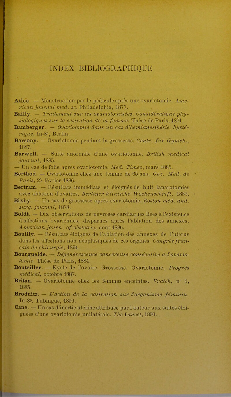 INDEX BIBLIOGRAPHIQUE Atlee — Menstruation parle pédicule après une ovariotomie. Ame- rican journal med. se. Philadelphia, 1877. Bailly. — Traitement sur les ovariotomisées. Considérations phy- siologiques sur la castration de la femme. Thèse de Paris, 1871. Bamberger. — Ovariotomie dans un cas d'hemianesthésie hysté- rique. In-8°, Berlin. Barsony. — Ovariotomie pendant la grossesse. Centr. fur Gynœk., 1887. Barwell. — Suite anormale d'une ovariotomie. British médical journal, 1885. — Un cas de folie après ovariotomie. Med. Times, mars 1885. Berthod. — Ovariotomie chez une femme de 65 ans. Gaz. Méd. de Paris, 37 février 1886. Bertram. — Résultats immédiats et éloignés de huit laparotomies avec ablation d'ovaires. Berliner klinische Wochenschrifl, 1883. Bixby. — Un cas de grossesse après ovariotomie. Boston méd. and. sur g. journal, 1878. Boldt. — Dix observations de névroses cardiaques liées à l'existence d'affections ovariennes, disparues après l'ablation des annexes. American journ. of obsletric, août 1886. Bouilly. — Résultats éloignés de l'ablation des annexes de l'utérus dans les affections non néoplasiques de ces organes. Congrès fran- çais de chirurgie, 1891. Bourguelde. — Dégénérescence cancéreuse consécutive à Vovario- tomie. Thèse de Paris, 1884. Bouteiller. — Kyste de l'ovaire. Grossesse. Ovariotomie. Progrès médical, octobre 1887. Britan. — Ovariotomie chez les femmes enceintes. Vratch, n° 1, 1885. Broduitz. — L'action de la castration sur Vorganisme féminin. In-8o, Tubingue, 1890. Cane. — Un cas d'inertie utérine attribuée par l'auteur aux suites éloi-