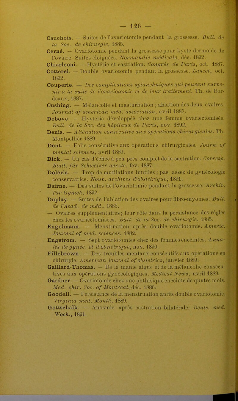 Cauchois. — Suites de l'ovarioLomie pendant la grossesse. Bull, de la Soc. de chirurgie, 1885. Cerné. — Ovariotornie pendant la grossesse pour kyste dermoïde de l'ovaire. Suites éloignées. Normandie médicale, déc. 1892. Chiarleoni. — Hystérie et castration. Congrès de Paris, oct. 1887. Cotterel. — Double ovariotornie pendant la grossesse. Lancet, oct. 1892. Couperie. — Les complications splanchniques qui peuvent surve- nir à la suite de Vovariolomie et de leur traitement. Th. de Bor- deaux, 4887. Cushing. — Mélancolie et masturbation; ablation des deux ovaires. Journal of american méd. association, avril 1887. Debove. — Hystérie développée chez une femme ovariectomisée. Bull, de la Soc. des hôpitaux de Paris, nov. 1892. Denis. — Aliénation consécutive aux opérations chirurgicales. Th. Montpellier 1889. Dent. — Folie consécutive aux opérations chirurgicales. Journ. of mental sciences, avril 1889. Dick. — Un cas d'échec à peu près complet de la castration. Corresp. Blalt. fur Schweizer aerzle, fév. 1887. Doléris. — Trop de mutilations inutiles; pas assez de gynécologie conservatrice. Nouv. archives d'obstétrique, 1891. Dsirne. — Des suites de l'ovariotomie pendant la grossesse. Archiv. fur Gynœk, 1892. Duplay. — Suites de l'ablation des ovaires pour flbro-myornes. Bull. de l'Acad. de méd., 1885. — Ovaires supplémentaires ; leur rôle dans la persistance des règles chez les ovariecloinisées. Bull, de la Soc. de chirurgie, 1885. Engelmann. — Menstruation après double ovariotornie. Americ. Journal of med. sciences, 1882. Engstrom. — Sept ovariotomies chez des femmes enceintes. Anna- les de gynéc. et d'obstétrique, nov. 1890. Fillebrown. — Des troubles mentaux consécutifs aux opérations en chirurgie. American journal ofobslelrics, janvier 1889. Gaillard-Thomas. — De la manie aiguë et de la mélancolie conséL-u- tives aux opérations gynécologiques. Médical News, avril 1889. Gardner. — Ovariotornie chez une phthisiqueenceinte de quatre mois. Med. chir. Soc. of Montréal, déc. 1880. Goodell. — Persistance de la menstruation après double ovariotornie. Virginia med. Month, 1889. Gottschalk. — Anosmie après castration bilatérale. Deuts. med. Woch., 1891.