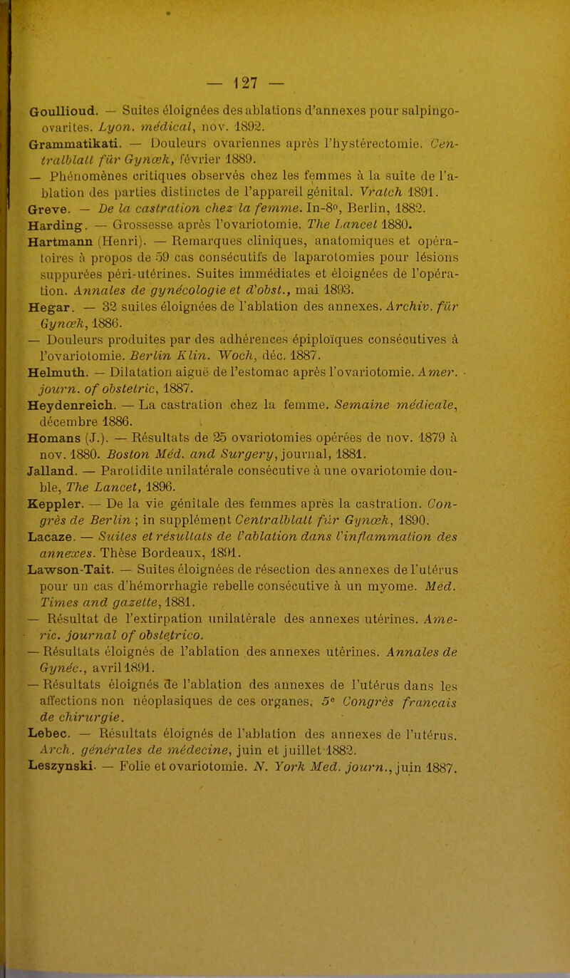 Goullioud. — Suites éloignées des ablations d'annexés pour salpingo- ovarites. Lyon, médical, nov. 1892. Grammatikati. — Douleurs ovariennes après l'hystérectomie. Cen- tralblatl fur Gynœk, février 1889. — Phénomènes critiques observés chez les femmes à la suite de l'a- blation des parties distinctes de l'appareil génital. Vratch 1891. Grève. — De la castration chez la femme. In-8°, Berlin, 1882. Harding. — Grossesse après l'ovariotomie. The Lancet 1880. Hartmann (Henri). — Remarques cliniques, anatomiques et opéra- toires à propos de 59 cas consécutifs de laparotomies pour lésions suppurées péri-utérines. Suites immédiates et éloignées de l'opéra- tion. Annales de gynécologie et d'obst., mai 1893. Hegar. — 32 suites éloignées de l'ablation des annexes. Archiv. fur Gynœk, 1886. — Douleurs produites par des adhérences épiploïques consécutives à l'ovariotomie. Berlin Klin. Woch, déc. 1887. Helmuth. — Dilatation aiguë de l'estomac après l'ovariotomie. Amer. ■ journ. of obstetric, 1887. Heydenreich. — La castration chez la femme. Semaine médicale, décembre 1886. Homans (J.). — Résultats de 25 ovariotomies opérées de nov. 1879 à nov. 1880. Boston Méd. and Surgery, journal, 1881. Jalland. — Parotidite unilatérale consécutive à une ovariotomie dou- ble, The Lancet, 1896. Keppler. — De la vie génitale des femmes après la castration. Con- grès de Berlin ; in supplément Cenlralblalt fur Gynœk, 1890. Lacaze. — Suites et résultats de Vablation dans Vinflammation des annexes. Thèse Bordeaux, 1891. Lawson-Tait. — Suites éloignées de résection des annexes de l'utérus pour un cas d'hémorrhagie rebelle consécutive à un myome. Méd. Times and gazette, 1881. — Résultat de l'extirpation unilatérale des annexes utérines. Ame- ric. journal of obste,trico. — Résultats éloignés de l'ablation des annexes utérines. Annales de Gynéc, avril 1891. — Résultats éloignés de l'ablation des annexes de l'utérus dans les affections non néoplasiques de ces organes. 5e Congrès français de chirurgie. Lebec. — Résultats éloignés de l'ablation des annexes de l'utérus. Arch. générales de médecine, juin et juillet 1882. Leszynski. — Folie et ovariotomie. N. York Med. jou?-n., juin 1887.