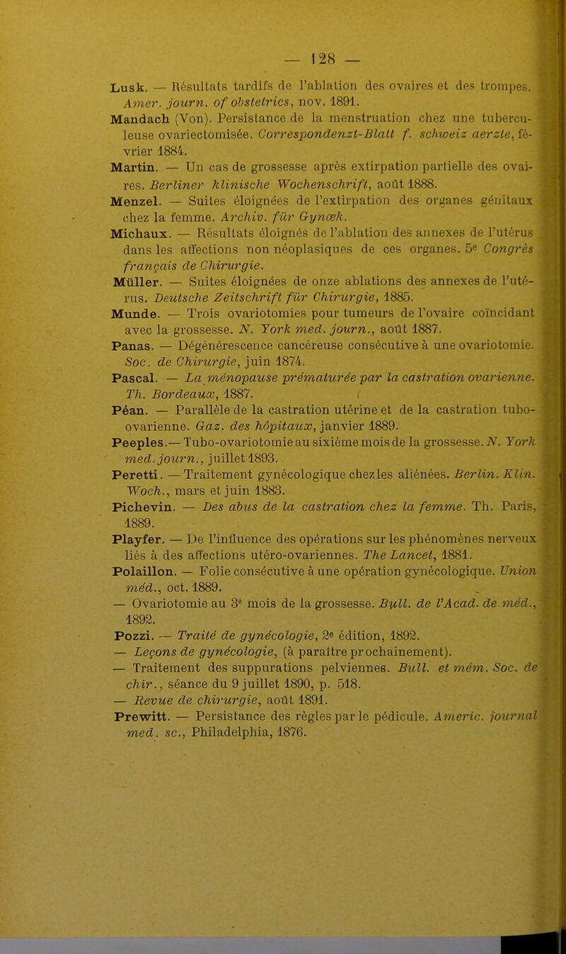 Lusk. — Résultats tardifs de l'ablation des ovaires et des trompes. Amer, journ. of obstetrics, nov. 1891. Mandach (Von). Persistance de la menstruation chez une tubercu- leuse ovariectomisée. Correspondenzt-Blalt f. schweiz aerzte, fé- vrier 1884. Martin. — Un cas de grossesse après extirpation partielle des ovai- res. Berliner hlinische Wochenschrift, août 1888. Menzel. — Suites éloignées de l'extirpation des organes génitaux chez la femme. Archiv. fur Gynœk. Michaux. — Résultats éloignés de l'ablation des annexes de l'utérus dans les affections non néoplasiques de ces organes. 5e Congrès français de Chirurgie. Miiller. — Suites éloignées de onze ablations des annexes de l'uté- rus. Deutsche Zeitschrift fur Chirurgie, 1885. Munde. — Trois ovariotomies pour tumeurs de l'ovaire coïncidant avec la grossesse. N. York med. journ., août 1887. Panas. — Dégénérescence cancéreuse consécutive à une ovariotomie. Soc. de Chirurgie, juin 1874. Pascal. — La ménopause prématurée par la castration ovarienne. Th. Bordeaux, 1887. Péan. — Parallèle de la castration utérine et de la castration tubo- ovarienne. Gaz. des hôpitaux, janvier 1889. Peeples.— Tubo-ovariotomieau sixième mois de la grossesse. N. York med. journ., juillet 1893. Peretti. —Traitement gynécologique chezles aliénées. Berlin. Klin. Woch., mars et juin 1883. Pichevin. — Des abits de la castration chez la femme. Th. Paris, 1889. Playfer. — De l'influence des opérations sur les phénomènes nerveux liés à des affections utéro-ovariennes. The Lancel, 1881. Polaillon. — Folie consécutive à une opération gynécologique. Union méd., oct. 1889. — Ovariotomie au 3° mois de la grossesse. Bull, de l'Acad. de méd., 1892. Pozzi. — Traité de gynécologie, 2« édition, 1892. — Leçons de gynécologie, (à paraître prochainement). — Traitement des suppurations pelviennes. Bull, et mém. Soc. de chir., séance du 9 juillet 1890, p. 518. — Revue de chirurgie, août 1891. Prewitt. — Persistance des règles par le pédicule. Americ. journal med. se, Philadelphia, 1876.