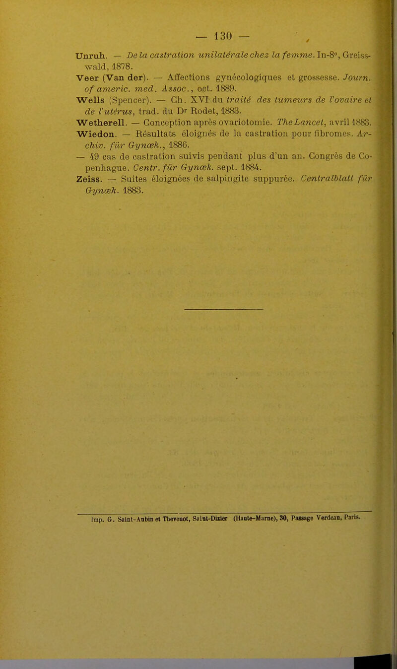 Unruh. — Delà castration unilatérale chez la femme. In-8°, Greiss- wald, 1878. Veer (Van der). — Affections gynécologiques et grossesse. Journ. of americ. med. Assoc, oct. 1889. Wells (Spencer). — Ch. XVI du traité des tumeurs de Vovaire et de l'utérus, trad. du Dr Rodet, 1888. Wetherell. — Conception après ovariotomie. TheLancel, avril 1883; Wiedon. — Résultats éloignés de la castration pour fibromes. Ar- chiv. fur Gynœk., 1886. — 49 cas de castration suivis pendant plus d'un an. Congrès de Co- penhague. Centr. fur Gynœk. sept. 1884. Zeiss. — Suites éloignées de salpingite suppurée. Cenlralblatl fur Gynœh. 1883. Imp. G. Saint-Aubin et Thevenot, Saint-DUier (Haute-Marne), 30, Passage Verdeau, Paris.