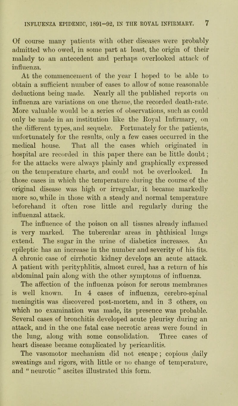 Of course many patients with other diseases were probably admitted who owed, in some part at least, the origin of their malady to an antecedent and perhaps overlooked attack of influenza. At the commencement of the year I hoped to be able to obtain a sufficient number of cases to allow of some reasonable deductions being made. Nearly all the published reports on influenza are variations on one theme, the recorded death-rate. More valuable would be a series of observations, such as could only be made in an institution like the Koyal Infirmary, on the different types, and sequehn. Fortunately for the patients, unfortunately for the results, only a few cases occurred in the medical house. That all the cases which originated in hospital are recorded in this paper there can be little doubt; for the attacks were always plainly and graphically expressed on the temperature charts, and could not be overlooked. In those cases in which the temperature during the course of the original disease was high or irregular, it became markedly more so, while in those with a steady and normal temperature l)eforehand it often rose little and regularly during the influenzal attack. The influence of the poison on all tissues already inflanied is very marked. The tubercular areas in phthisical lungs extend. The sugar in the urine of diabetics increases. An epileptic has an increase in the number and severity of his fits. A chronic case of cirrhotic kidney develops an acute attack. A patient with perityphlitis, almost cured, has a return of his abdominal pain along with the other symptoms of influenza. The affection of the influenza poison for serous membranes is well known. In 4 cases of influenza, cerebro-spinal meningitis was discovered post-mortem, and in 3 others, on which no examination was made, its presence was probable. Several cases of bronchitis developed acute pleurisy during an attack, and in the one fatal case necrotic areas were found in the lung, along with some consolidation. Three cases of heart disease became complicated by pericarditis. The vasomotor mechanism did not escape; copious daily sweatings and rigors, with little or no change of temperature, and “ neurotic ” ascites illustrated this form.