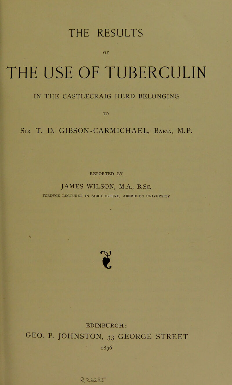 THE RESULTS OF THE USE OF TUBERCULIN IN THE CASTLECRAIG HERD BELONGING Sir T. D. GIBSON-CARMICHAEL, Bart, M.P. REPORTED BY JAMES WILSON, M.A, B.Sc. FORDYCE LECTURER IN AGRICULTURE, ABERDEEN UNIVERSITY EDINBURGH: GEO. P. JOHNSTON, 33 GEORGE STREET 1896