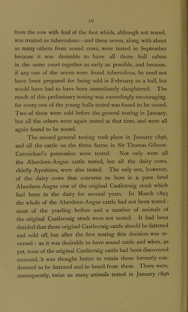 lO from the cow with foul of the foot which, although not tested, was treated as tuberculous—and these seven, along with about as many others from sound cows, were tested in September because it was desirable to have all those bull calves in the same court together as early as possible, and because, if any one of the seven were found tuberculous, he need not have been prepared for being sold in February as a bull, but would have had to have been immediately slaughtered. The result of this preliminary testing was exceedingly encouraging, for every one of the young bulls tested was found to be sound. Two of them were sold before the general testing in January, but all the others were again tested at that time, and were all again found to be sound. The second general testing took place in January 1896, and all the cattle on the three farms in Sir Thomas Gibson- Carmichael’s possession were tested. Not only were all the Aberdeen-Angus cattle tested, but all the dairy cows, chiefly Ayrshires, were also tested. The only one, however, of the dairy cows that concerns us here is a pure bred Aberdeen-Angus cow of the original Castlecraig stock which had been in the dairy for several years. In March 1895 the whole of the Aberdeen-Angus cattle had not been tested : most of the yearling heifers and a number of animals of the original Castlecraig stock were not tested. It had been decided that those original Castlecraig cattle should be fattened and sold off, but after the first testing this decision was re- versed : as it was desirable to have sound cattle and when, as yet, none of the original Castlecraig cattle had been discovered unsound, it was thought better to retain those formerly con- demned to be fattened and to breed from them. There were, consequently, twice as many animals tested in January 1896