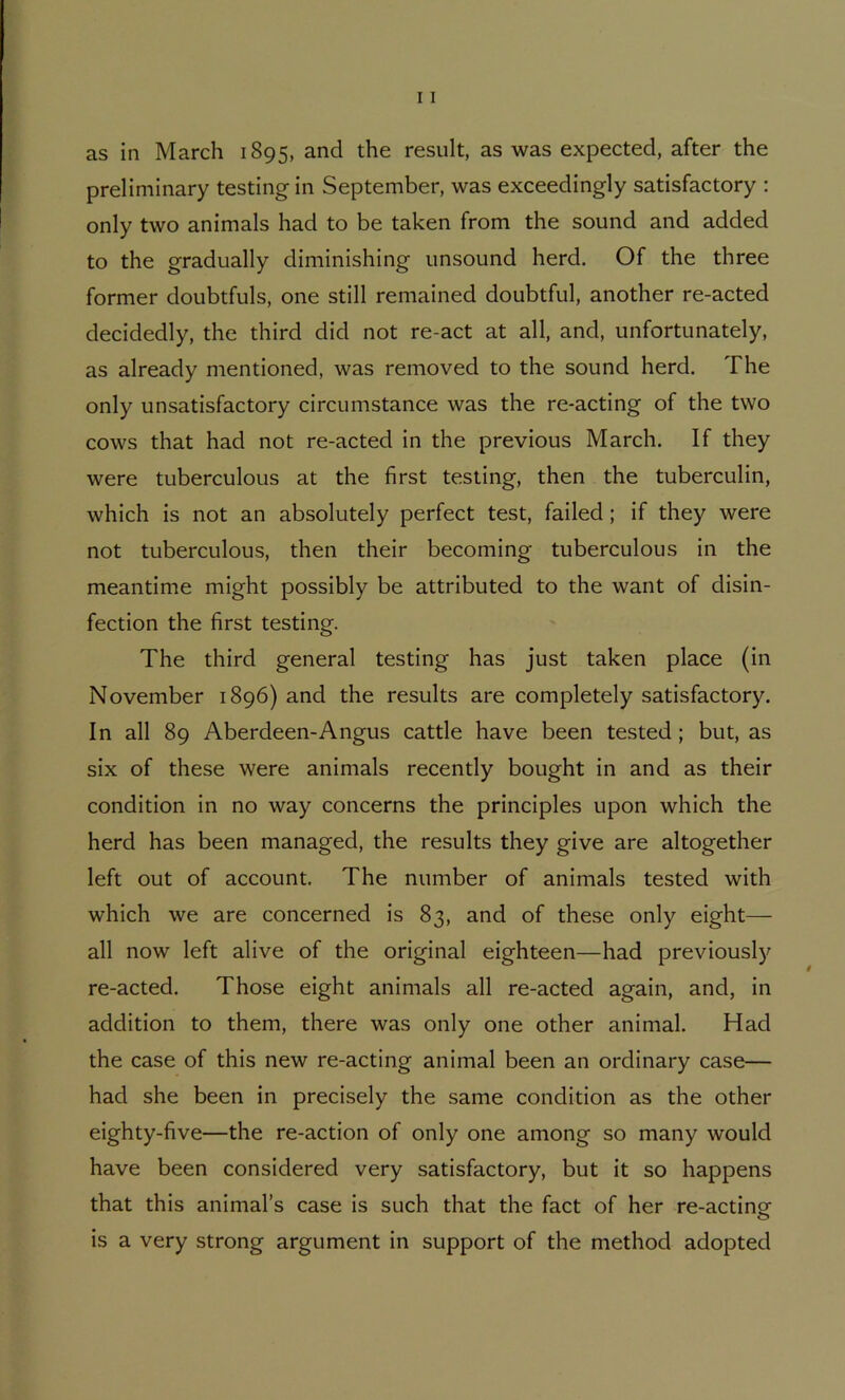 as in March 1895, and the result, as was expected, after the preliminary testing in September, was exceedingly satisfactory : only two animals had to be taken from the sound and added to the gradually diminishing unsound herd. Of the three former doubtfuls, one still remained doubtful, another re-acted decidedly, the third did not re-act at all, and, unfortunately, as already mentioned, was removed to the sound herd. The only unsatisfactory circumstance was the re-acting of the two cows that had not re-acted in the previous March. If they were tuberculous at the first testing, then the tuberculin, which is not an absolutely perfect test, failed; if they were not tuberculous, then their becoming tuberculous in the meantime might possibly be attributed to the want of disin- fection the first testing. The third general testing has just taken place (in November 1896) and the results are completely satisfactory. In all 89 Aberdeen-Angus cattle have been tested; but, as six of these were animals recently bought in and as their condition in no way concerns the principles upon which the herd has been managed, the results they give are altogether left out of account. The number of animals tested with which we are concerned is 83, and of these only eight— all now left alive of the original eighteen—had previously re-acted. Those eight animals all re-acted again, and, in addition to them, there was only one other animal. Had the case of this new re-acting animal been an ordinary case— had she been in precisely the same condition as the other eighty-five—the re-action of only one among so many would have been considered very satisfactory, but it so happens that this animal’s case is such that the fact of her re-acting is a very strong argument in support of the method adopted