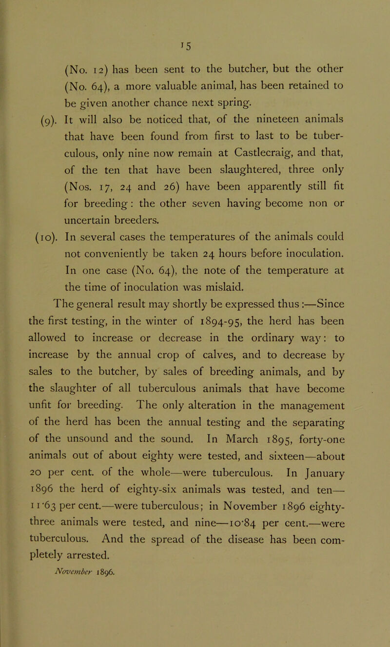 (No. 12) has been sent to the butcher, but the other (No. 64), a more valuable animal, has been retained to be given another chance next spring. (9). It will also be noticed that, of the nineteen animals that have been found from first to last to be tuber- culous, only nine now remain at Castlecraig, and that, of the ten that have been slaughtered, three only (Nos. 17, 24 and 26) have been apparently still fit for breeding: the other seven having become non or uncertain breeders. (10). In several cases the temperatures of the animals could not conveniently be taken 24 hours before inoculation. In one case (No. 64), the note of the temperature at the time of inoculation was mislaid. The general result may shortly be expressed thus:—Since the first testing, in the winter of 1894-95, ^^e herd has been allowed to increase or decrease in the ordinary way: to increase by the annual crop of calves, and to decrease by sales to the butcher, by sales of breeding animals, and by the slaughter of all tuberculous animals that have become unfit for breeding. The only alteration in the management of the herd has been the annual testing and the separating of the unsound and the sound. In March 1895, forty-one animals out of about eighty were tested, and sixteen—about 20 per cent, of the whole—were tuberculous. In January 1896 the herd of eighty-six animals was tested, and ten— 11‘63 per cent.—were tuberculous; in November 1896 eighty- three animals were tested, and nine—io’84 per cent.—were tuberculous. And the spread of the disease has been com- pletely arrested. November 1896.