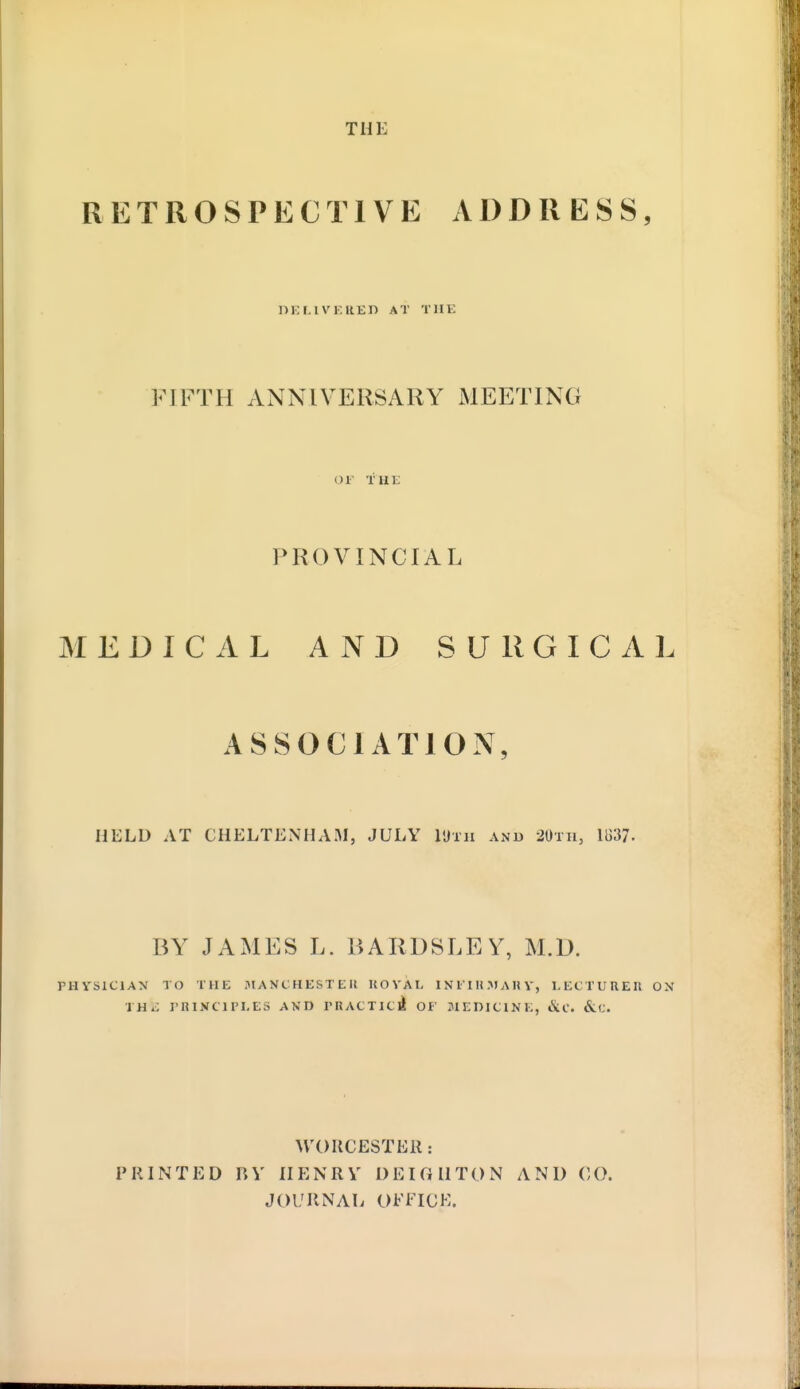 THE RETROSPECTIVE ADDRESS, DELIVERED AT THE FIFTH ANNIVERSARY MEETING OF THE PROVINCIAL MEDICAL AND SURGICAL ASSOCIATION, HELD AT CHELTENHAM, JULY I'Jtii and 20th, 1837. BY JAMES L. BARDSLEY, M.D. PHYSICIAN TO THE MANCHESTER ROYAL INFIRMARY) LECTURER ON IHii PHI1TCIPLES AND PRACTlci OF MEDICINE, &C. &«. WORCESTER: PRINTED BY HENRY DEI G H TON AND CO. JOURNAL OFFICE.