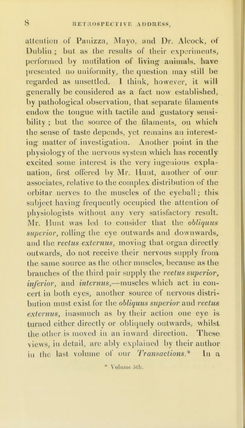 s attention of Panizza, Mayo, and Dr. Alcock, of Dublin ; but as the results of their experiments, performed by mutilation of living animals, have presented no uniformity, the question may still be regarded as unsettled. I think, however, it will generally be considered as a fact now established, by pathological observation, that separate filaments endow the tongue with tactile and gustatory sensi- bility ; but the source of the filaments, on which the sense of taste depends, yet remains an interest- ing matter of investigation. Another point in the physiology of the nervous system which has recently excited some interest is the very ingenious expla- nation, first offered by Mr. Hunt, another of our associates, relative to the complex distribution of the orbitar nerves to the muscles of the eyeball ; this subject having frequently occupied the attention of physiologists without any very satisfactory result. Mr. Hunt was led to consider that the obliquus superior, rolling the eye outwards and downwards, and the rectus exlernus, moving that, organ directly outwards, do not receive their nervous supply from the same source as the other muscles, because as the branches of the third pair supply the rectus superior, inferior, and internus,—muscles which act in con- cert in both eyes, another source of nervous distri- bution must exist for the obliquus superior and rectus exlernus, inasmuch as by their action one eye is turned either directly or obliquely outwards, whilst the other is moved in an inward direction. These views, in detail, are ably explained by their author in the last volume of our Transactions * In a, * Volume 5th.