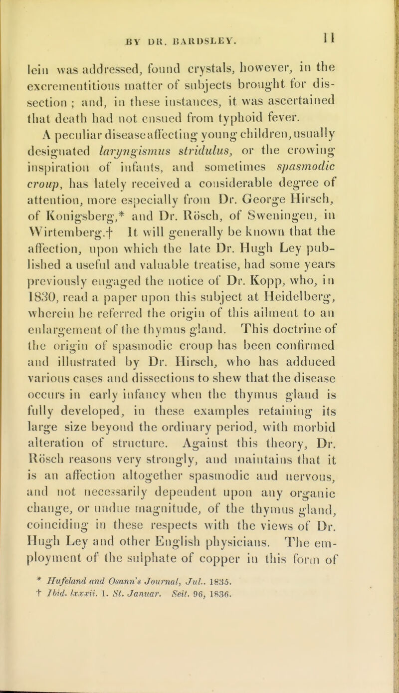 lein was addressed, found crystals, however, in the excrementitious matter of subjects brought for dis- section ; and, in these instances, it was ascertained that death had not ensued from typhoid fever. A peculiar disease affecting' young children, usually designated laryngismus stridulus, or the crowing inspiration of infants, and sometimes spasmodic croup, has lately received a considerable degree of attention, more especially from Dr. George Hirsch, of Konigsberg,* and Dr. Rosch, of Sweningen, in Wirtemberg.f It will generally be known that the affection, upon which the late Dr. Hugh Ley pub- lished a useful and valuable treatise, had some years previously engaged the notice of Dr. Kopp, who, in 18.^0, read a paper upon this subject at Heidelberg, wherein he referred the origin of this ailment to an enlargement of the thvmns gland. This doctrine of the origin of spasmodic croup has been confirmed and illustrated by Dr. Hirsch, who has adduced various cases and dissections to shew that the disease occurs in early infancy when the thymus gland is fully developed, in these examples retaining its large size beyond the ordinary period, with morbid alteration of structure. Against this theory, Dr. Rosch reasons very strongly, and maintains that it is an affection altogether spasmodic and nervous, and not necessarily dependent upon any organic change, or undue magnitude, of the thymus gland, coinciding in these respects with the views of Dr. Hugh Ley and other English physicians. The em- ployment of the sulphate of copper in this form of * Hufeland and Osann's Journal, Jul. 1835. t Ibid. Ixxocii. I. St. Januar. Seit. 96, 1S36.