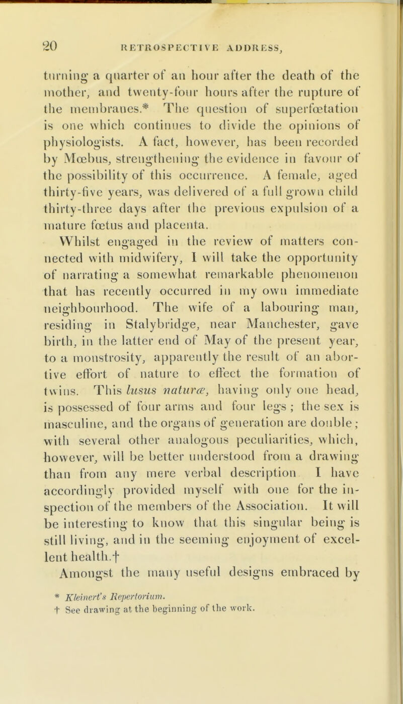RETROSPECTIVE A D D11 i 5 S S, turning a quarter of an hour after the death of the mother, and twenty-four hours after the rupture of the membranes.* The question of superfcetation is one which continues to divide the opinions of physiologists. A fact, however, has been recorded by Mcebus, strengthening the evidence in favour of the possibility of this occurrence. A female, aged thirty-five years, was delivered of a full grown child thirty-three days after the previous expulsion of a mature foetus and placenta. Whilst enffaffed in the review of matters con- nected with midwifery, I will take the opportunity of narrating a somewhat remarkable phenomenon that has recently occurred in my own immediate neighbourhood. The wife of a labouring man, residing in Stalybridge, near Manchester, gave birth, in the latter end of May of the present year, to a monstrosity, apparently the result of an abor- tive effort of nature to effect the formation of twiiis. This lusus naturce, having only one head, is possessed of four arms and four legs ; the sex is masculine, and the organs of generation are double ; with several other analogous peculiarities, which, however, will be better understood from a drawing than from any mere verbal description I have accordingly provided myself with one for the in- spection of the members of the Association. It will be interesting to know that this singular being is still living, and in the seeming enjoyment of excel- lent health.f Amongst the many useful designs embraced by * Kleincrt's liepcrtorium. t See drawing at the beginning of the work.