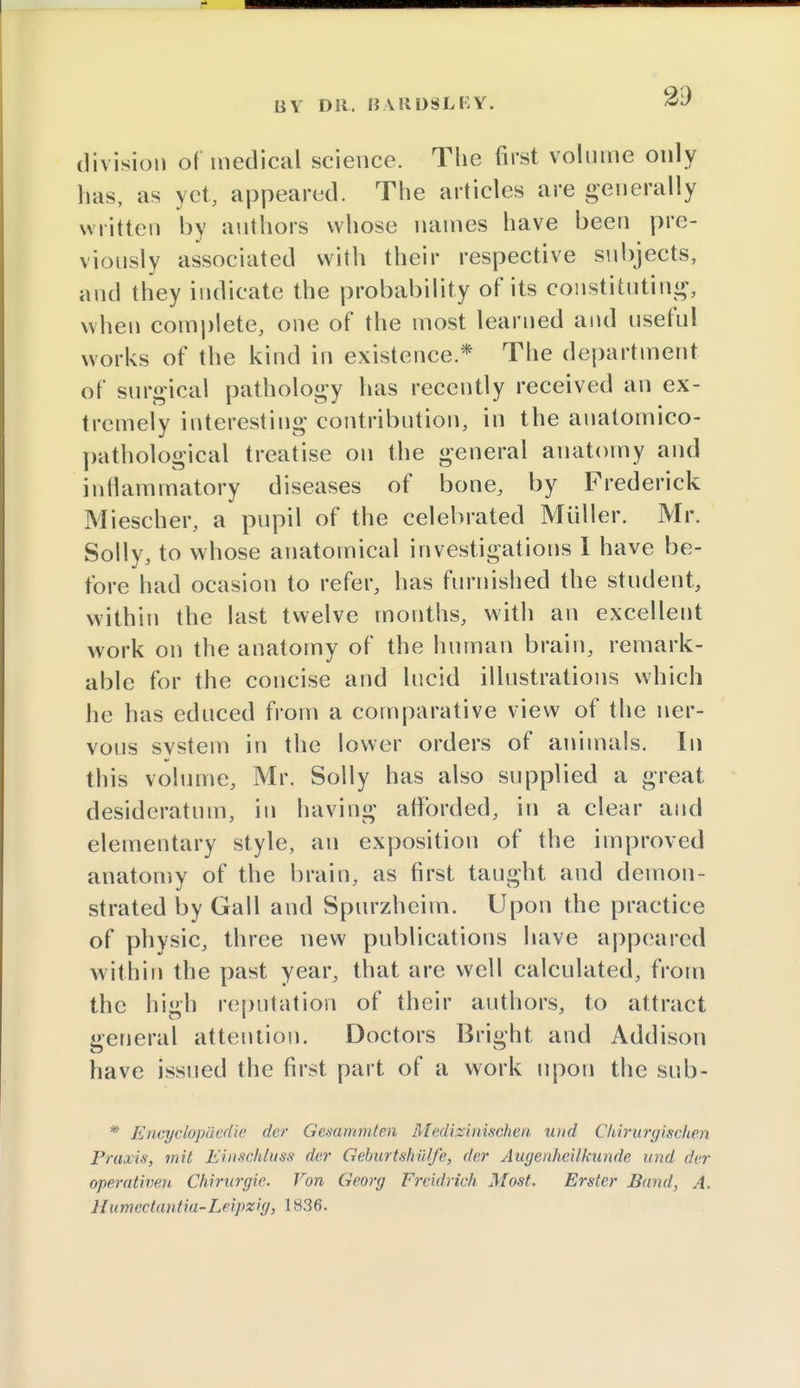 division of medical science. The first volume only lias, as yet, appeared. The articles are generally written by authors whose names have been pre- viously associated with their respective subjects, and they indicate the probability of its constituting, when complete, one of the most learned and useful works of the kind in existence* The department of surgical pathology has recently received an ex- tremely interesting contribution, in the anatomico- pathological treatise on the general anatomy and inflammatory diseases of bone, by Frederick Miescher, a pupil of the celebrated Miiller. Mr. Solly, to whose anatomical investigations I have be- fore had ocasion to refer, has furnished the student, within the last twelve months, with an excellent work on the anatomy of the human brain, remark- able for the concise and lucid illustrations which he has educed from a comparative view of the ner- vous system in the lower orders of animals. In this volume, Mr. Solly has also supplied a great desideratum, in having afforded, in a clear and elementary style, an exposition of the improved anatomy of the brain, as first taught and demon- strated by Gall and Spurzheim. Upon the practice of physic, three new publications have appeared within the past year, that are well calculated, from the high reputation of their authors, to attract general attention. Doctors Bright and Addison have issued the first part of a work upon the sub- * Encyclopuedie der Gemmmten Medizinischen mid Ckirurgisclien Praxis, mil Einschluss der GeburtshUlfe, der Augenheilkun.de und der operativen Chirurgie. Von Georg Frcidrich Most. Erstcr Bund, A. Humectiintia-Leipzig, 1836.