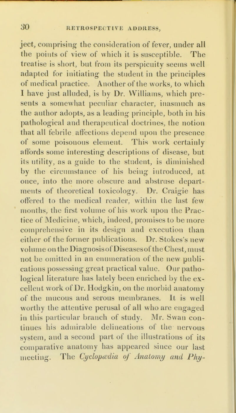 ject, comprising the consideration of fever, under all the points of view of which it is susceptible. The treatise is short, but from its perspicuity seems well adapted for initiating' the student in the principles of medical practice. Another of the works, to which I have jnst alluded, is by Dr. Williams, which pre- sents a somewhat peculiar character, inasmuch as the author adopts, as a leading principle, both in his pathological and therapeutical doctrines, the notion that all febrile affections depend upon the presence of some poisonous element. This work certainly affords some interesting descriptions of disease, but its utility, as a guide to the student, is diminished by the circumstance of his being introduced, at once, into the more obscure and abstruse depart- ments of theoretical toxicology. Dr. Craigie has offered to the medical reader, within the last few months, the first volume of his work upon the Prac- tice of Medicine, which, indeed, promises to be more comprehensive in its design and execution than either of the former publications. Dr. Stokes's new volume on theDiagnosisof Diseasesof the Chest, must not be omitted in an enumeration of the new publi- cations possessing great practical value. Our patho- logical literature has lately been enriched by the ex- cellent work of Dr. Hodgkin, on the morbid anatomy of the mucous and serous membranes. It is well worthy the attentive perusal of all who are engaged in this particular branch of study. Mr. Swan con- tinues his admirable delineations of the nervous system, and a second part of the illustrations of its comparative anatomy has appeared since our last meeting. The Cyclopedia of Anatomy and Phy-