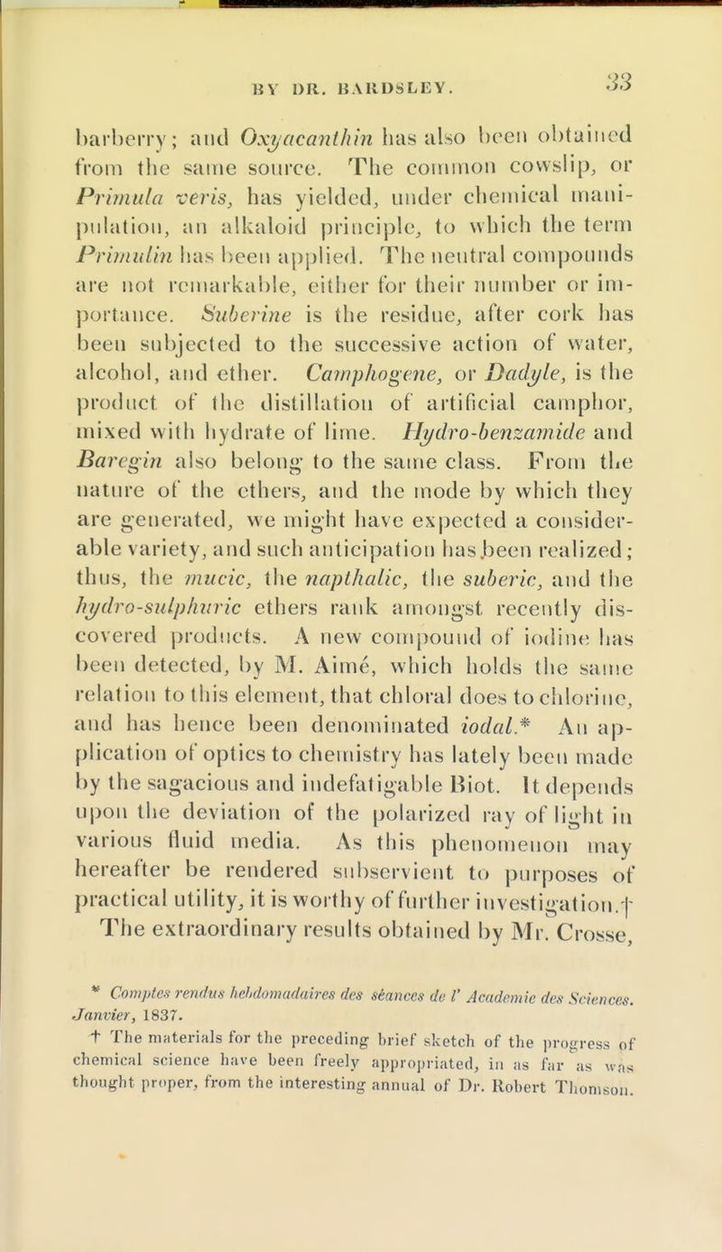 barberry; and Oxyacanthin has also been obtained from the same source. The common cowslip, or Primula verts, has yielded, under chemical mani- pulation, an alkaloid principle, to which the term Prirnidin has been applied. The neutral compounds are not remarkable, either for their number or im- portance. Suberine is the residue, after cork has been subjected to the successive action of water, alcohol, and ether. Camphogene, or Dadyle, is the product of the distillation of artificial camphor, mixed with hydrate of lime. Hydro-benzamide and Bareo-in also belou»' to the same class. From the nature of the ethers, and the mode by which they are generated, we might have expected a consider- able variety, and such anticipation has.been realized ; thus, the mucic, the napthalic, the suberic, and the hydro-sulphuric ethers rank amongst recently dis- covered products. A new compound of iodine has been detected, by M. Aime, which holds the same relation to this element, that chloral does to chlorine, and has hence been denominated iodal* An ap- plication of optics to chemistry has lately been made by the sagacious and indefatigable Biot. It depends upon the deviation of the polarized ray of light in various fluid media. As this phenomenon may hereafter be rendered subservient to purposes of practical utility, it is worthy of further investigation.| The extraordinary results obtained by Mr. Crosse, * Complex rendus kebd&madaires des stances de I' Academic des Sciences. Janvier, 1837. t The materials for the preceding brief sketch of the progress of chemical science have been freely appropriated, in as far as was thought proper, from the interesting annual of Dr. Robert Thomson.