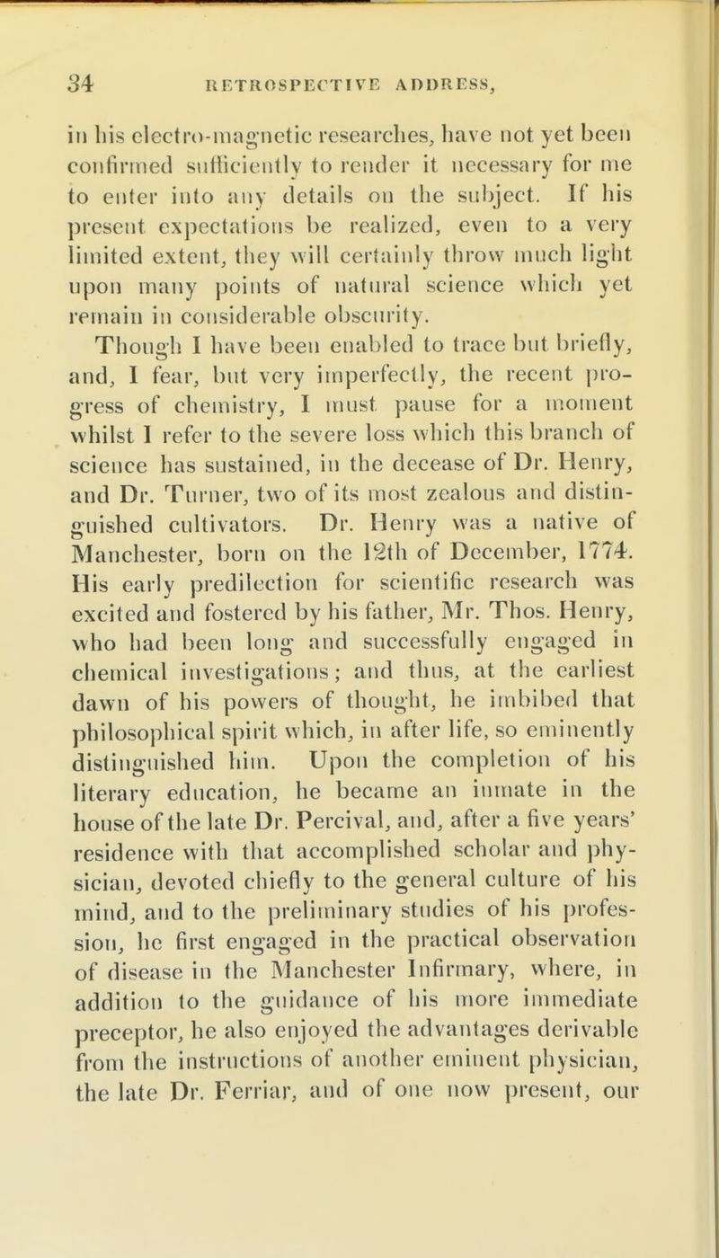 in his electro-magnetic researches, have not yet been confirmed sufficiently to render it necessary for me to enter into any details on the subject. If his present expectations be realized, even to a very limited extent, they will certainly throw much light upon many points of natural science which yet remain in considerable obscurity. Though I have been enabled to trace but briefly, and, I fear, but very imperfectly, the recent pro- gress of chemistry, I must pause for a moment whilst I refer to the severe loss which this branch of science has sustained, in the decease of Dr. Henry, and Dr. Turner, two of its most zealous and distin- guished cultivators. Dr. Henry was a native of Manchester, born on the 12th of December, 1774. His early predilection for scientific research was excited and fostered by his father, Mr. Thos. Henry, who had been long and successfully engaged In chemical investigations; and thus, at the earliest dawn of his powers of thought, he imbibed that philosophical spirit which, in after life, so eminently distinguished him. Upon the completion of his literary education, he became an inmate in the house of the late Dr. Percival, and, after a five years' residence with that accomplished scholar and phy- sician, devoted chiefly to the general culture of his mind, and to the preliminary studies of his profes- sion, he first engaged in the practical observation of disease in the Manchester Infirmary, where, in addition to the guidance of his more immediate preceptor, he also enjoyed the advantages derivable from the instructions of another eminent physician, the late Dr. Femur, and of one now present, our