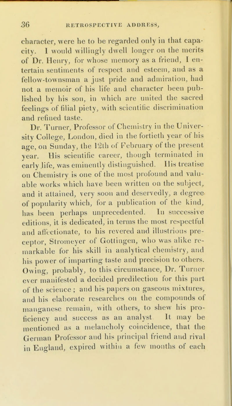 character, were he to be regarded only in that capa- city. 1 would willingly dwell longer on the merits of Dr. Henry, for whose memory as a friend, I en- tertain sentiments of respect and esteem, and as a fellow-townsman a just pride and admiration, had not a memoir of his life and character been pub- lished by his son, in which are united the sacred feelings of filial piety, with scientific discrimination and refined taste. Dr. Turner/Professor of Chemistry in the Univer- sity College, London, died in the fortieth year of his age, on Sunday, the 12th of February of the present year. His scientific career, though terminated in early life, was eminently distinguished. Ilis treatise on Chemistry is one of the most profound and valu- able works which have been written on the subject, and it attained, very soon and deservedly, a degree of popularity which, for a publication of the kind, has been perhaps unprecedented. In successive editions, it is dedicated, in terms the most respectful and affectionate, to his revered and illustrious pre- ceptor, Stromeyer of Gottingen, who was alike re- markable for his skill in analytical chemistry, and his power of imparting taste and precision to others. Owing, probably, to this circumstance, Dr. Turner ever manifested a decided predilection for this part of the science ; and his papers on gaseous mixtures, and his elaborate researches on the compounds of manganese remain, with others, to shew his pro- ficieucy and success as an analyst It may be mentioned as a melancholy coincidence, that the German Professor and his principal friend and rival in England, expired within a few months of each