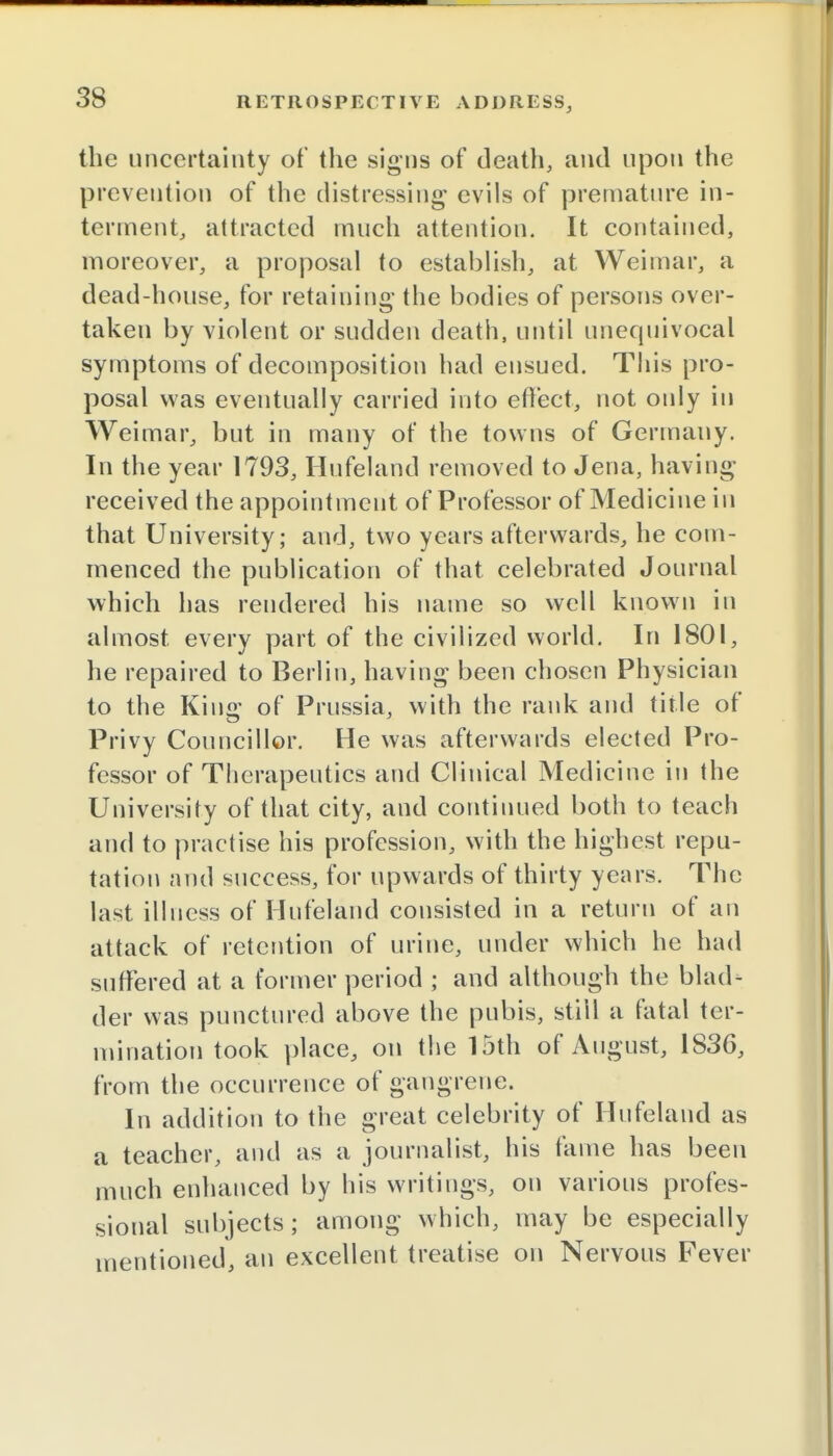 the uncertainty of the signs of death, and upon the prevention of the distressing evils of premature in- terment, attracted much attention. It contained, moreover, a proposal to establish, at Weimar, a dead-house, for retaining the bodies of persons over- taken by violent or sudden death, until unequivocal symptoms of decomposition had ensued. This pro- posal was eventually carried into effect, not only in Weimar, but in many of the towns of Germany. In the year 1793, Hufeland removed to Jena, having received the appointment of Professor of Medicine in that University; and, two years afterwards, he com- menced the publication of that celebrated Journal which has rendered his name so well known in almost, every part of the civilized world. In 1801, he repaired to Berlin, having been chosen Physician to the King of Prussia, with the rank and title of Privy Councillor. He was afterwards elected Pro- fessor of Therapeutics and Clinical Medicine in the University of that city, and continued both to teach and to practise his profession, with the highest repu- tation and success, for upwards of thirty years. The last illness of Hufeland consisted in a return of an attack of retention of urine, under which he had suffered at a former period ; and although the blad- der was punctured above the pubis, still a fatal ter- mination took place, on the 15th of August, 1836, from the occurrence of gangrene. In addition to the great celebrity of Hufeland as a teacher, and as a journalist, his fame has been much enhanced by his writings, on various profes- sional subjects; among which, may be especially mentioned, an excellent treatise on Nervous Fever