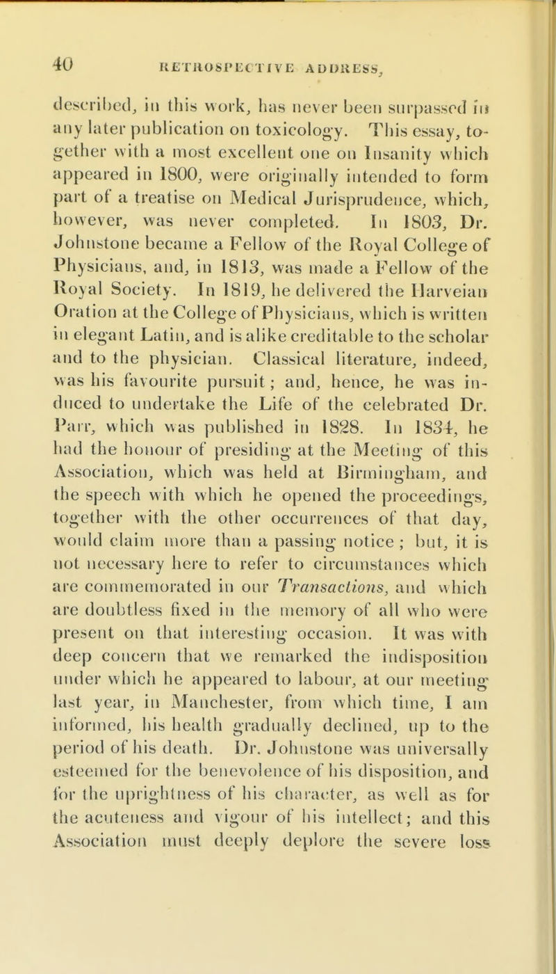 described, in this work, has never been surpassed in any later publication on toxicology. This essay, to- gether with a most excellent one on Insanity which appeared in 1800, were originally intended to form part of a treatise on Medical Jurisprudence, which, however, was never completed. In 1803, Dr. Johnstone became a Fellow of the Royal College of Physicians, and, in 1813, was made a Fellow of the Royal Society. In 1819, he delivered the Harveian Oration at the College of Physicians, which is written in elegant Latin, and is alike creditable to the scholar and to the physician. Classical literature, indeed, was his favourite pursuit; and, hence, he was in- duced to undertake the Life of the celebrated Dr. Pair, which was published in 1828. In 1834, he had the honour of presiding at the Meeting of this Association, which was held at Birmingham, and the speech with which he opened the proceedings, together with the other occurrences of that day, would claim more than a passing notice ; but, it is not necessary here to refer to circumstances which are commemorated in our Transactions, and which are doubtless fixed in the memory of all who were present on that interesting occasion. It was with deep concern that we remarked the indisposition under which he appeared to labour, at our meeting- last year, in Manchester, from which time, I am informed, his health gradually declined, up to the period of his death. Dr. Johnstone was universally esteemed for the benevolence of his disposition, and for the uprightness of his character, as well as for the acuteness and vigour of his intellect; and this Association must deeply deplore the severe loss