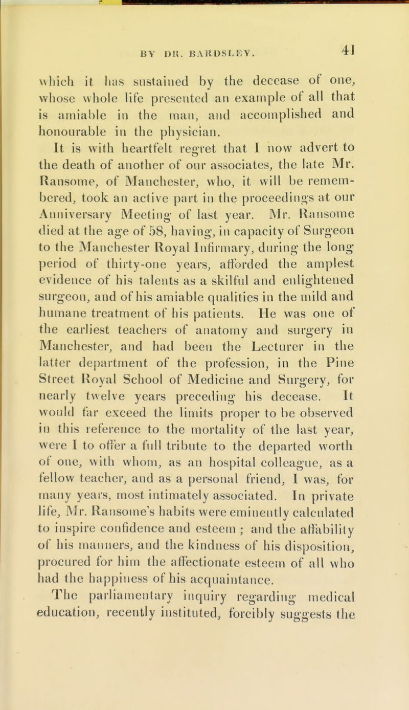 BY D!!. HA11DSL E V . which it has sustained by the decease of one, whose whole life presented an example of all that is amiable in the man, and accomplished and honourable in the physician. It is with heartfelt regret that I now advert to the death of another of our associates, the late Mr. Ransome, of Manchester, who, it will be remem- bered, took an active part in the proceedings at our Anniversary Meeting- of last year. Mr. Ransome died at the age of 58, having, in capacity of Surgeon to the Manchester Royal Infirmary, during the long period of thirty-one years, afforded the amplest evidence of his talents as a skilful and enlightened surgeon, and of his amiable qualities in the mild and humane treatment of his patients. He was one of the earliest teachers of anatomy and surgery in Manchester, and had been the Lecturer in the latter department of the profession, in the Pine Street Royal School of Medicine and Surgery, for nearly twelve years preceding his decease. It would far exceed the limits proper to be observed in this reference to the mortality of the last year, were I to offer a full tribute to the departed worth of one, with whom, as an hospital colleague, as a fellow teacher, and as a personal friend, I was, for many years, most intimately associated. In private life, Mr. Ransome s habits were eminently calculated to inspire confidence and esteem ; and the affability of his manners, and the kindness of his disposition, procured for him the affectionate esteem of all who had the happiness of his acquaintance. The parliamentary inquiry regarding medical education, recently instituted, forcibly suggests the