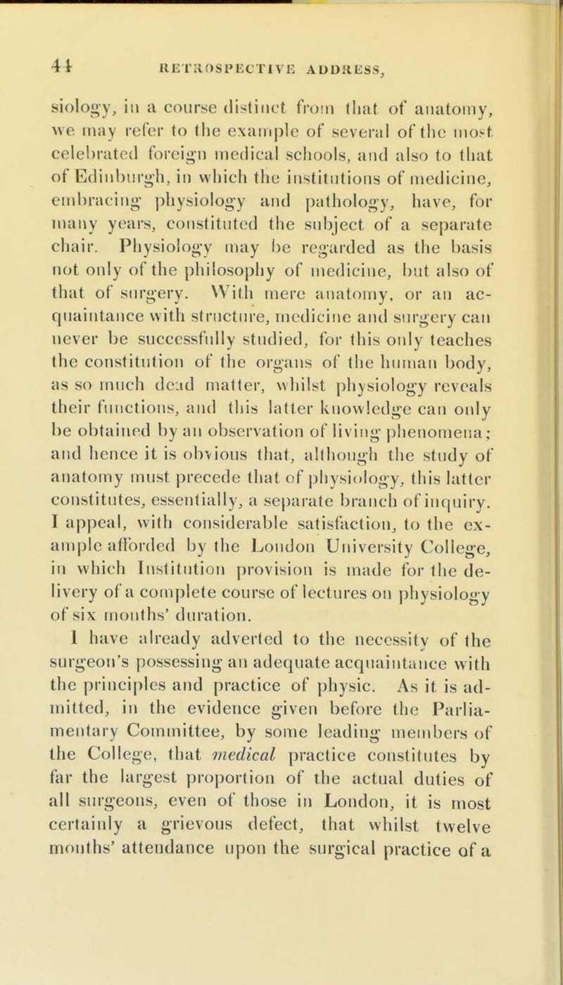 siology, in a course distinct from that of anatomy, we may refer to the example of several of the most, celebrated foreign medical schools, and also to that of Edinburgh, in which the institutions of medicine, embracing physiology and pathology, have, for many years, constituted the subject of a separate chair. Physiology may be regarded as the basis not only of the philosophy of medicine, but also of that of surgery. With mere anatomy, or an ac- quaintance with structure, medicine and surgery can never be successfully studied, for this only teaches the constitution of the organs of the human body, as so much dead matter, whilst physiology reveals their functions, and this latter knowledge can only be obtained by an observation of living phenomena; and hence it is obvious that, although the study of anatomy must precede that of physiology, this latter constitutes, essentially, a separate branch of inquiry. I appeal, with considerable satisfaction, to the ex- ample afforded by the London University College, in which Institution provision is made for the de- livery of a complete course of lectures on physiology of six months' duration. 1 have already adverted to the necessity of the surgeon's possessing an adequate acquaintance with the principles and practice of physic. As it is ad- mitted, in the evidence given before the Parlia- mentary Committee, by some leading members of the College, that medical practice constitutes by far the largest proportion of the actual duties of all surgeons, even of those in London, it is most certainly a grievous defect, that whilst twelve months' attendance upon the surgical practice of a