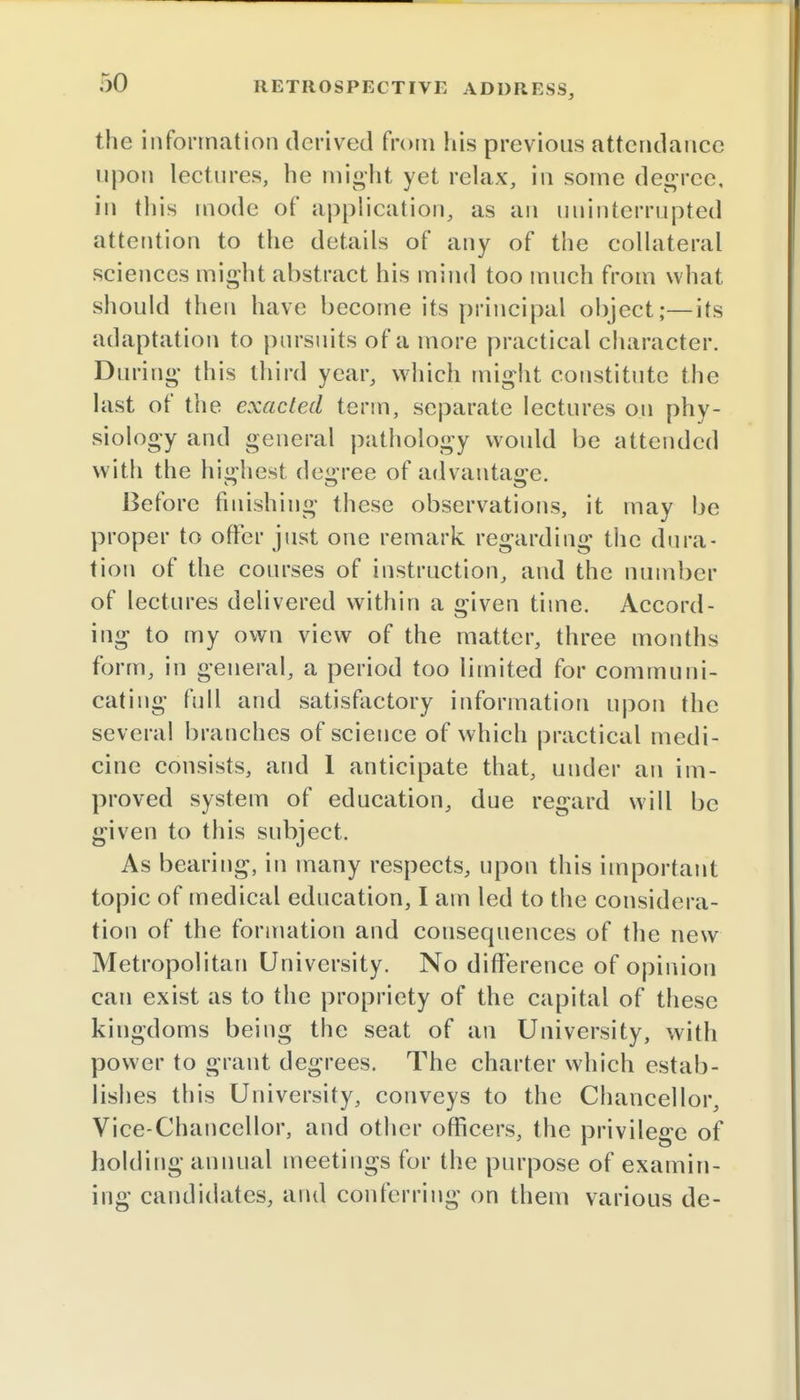 the information derived from his previous attendance upon lectures, he might yet relax, in some degree, in this mode of application, as an uninterrupted attention to the details of any of the collateral sciences might abstract his mind too much from what should then have become its principal object;—its adaptation to pursuits of a more practical character. During this third year, which might constitute the last of the exacted term, separate lectures on phy- siology and general pathology would be attended with the highest degree of advantage. Before finishing these observations, it may be proper to offer just one remark regarding the dura- tion of the courses of instruction, and the number of lectures delivered within a given time. Accord- ing to my own view of the matter, three months form, in general, a period too limited for communi- cating full and satisfactory information upon the several branches of science of which practical medi- cine consists, and 1 anticipate that, under an im- proved system of education, due regard will be given to this subject. As bearing, in many respects, upon this important topic of medical education, I am led to the considera- tion of the formation and consequences of the new Metropolitan University. No difference of opinion can exist as to the propriety of the capital of these kingdoms being the seat of an University, with power to grant degrees. The charter which estab- lishes this University, conveys to the Chancellor, Vice-Chancellor, and other officers, the privilege of holding annual meetings for the purpose of examin- ing candidates, and conferring on them various de-