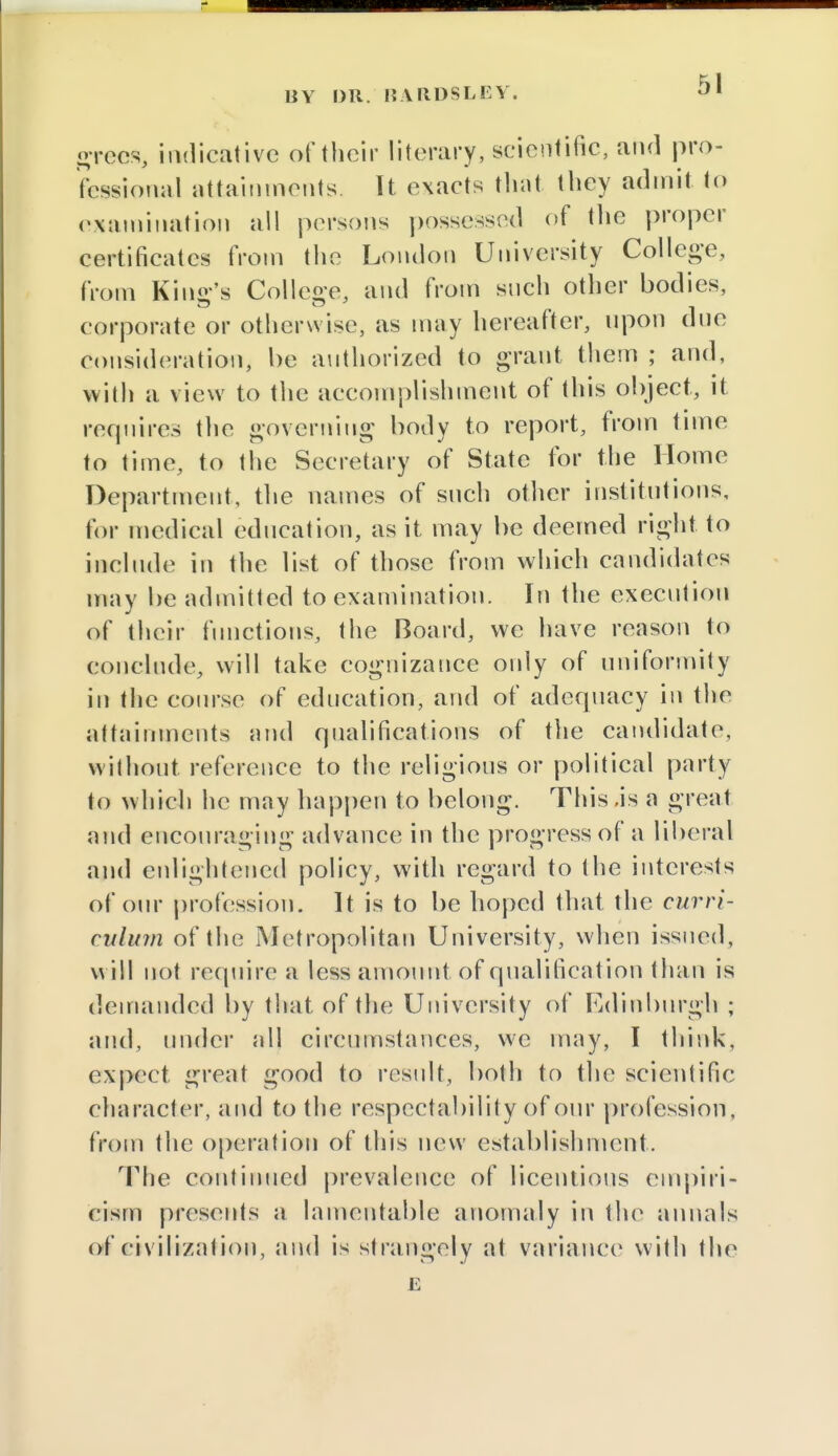 grees, indicative of their literary, scientific, and pro- fessional attainments It exacts that they admit to examination all persons possessed of the proper certificates from the London University College, from Kind's College, and from such other bodies, corporate or otherwise, as may hereafter, upon due consideration, be authorized to grant them ; and, with a view to the accomplishment of this object, it rerjuires the governing body to report, from time to time, to the Secretary of State for the Home Department, the names of such other institutions, for medical education, as it may be deemed right to include in the list of those from which candidates may be admitted to examination. In the execution of their functions, the Board, we have reason to conclude, will take cognizance only of uniformity in the course of education, and of adequacy in the attainments and qualifications of the candidate, without reference to the religious or political party to which he may happen to belong. This ,is a great and encouraging advance in the progress of a liberal and enlightened policy, with regard to the interests of our profession. It is to be hoped that the curri- culum of the Metropolitan University, when issued, w ill not require a less amount of qualificat ion than is demanded by that of the University of Edinburgh ; and, under all circumstances, we may, I think, expect great good to result, both to the scientific character, and to the respectability of our profession, from the operation of this new establishment. The continued prevalence of licentious empiri- cism presents a lamentable anomaly in the annals of civilization, and is strangely at variance with the E