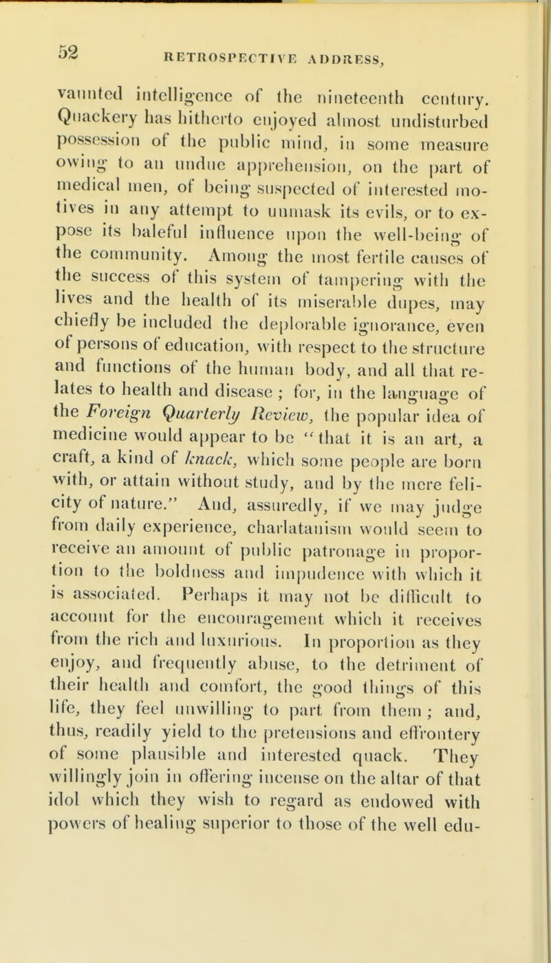 RETROSPECTIVE ADDRESS, vaunted intelligence of the nineteenth century. Quackery has hitherto enjoyed almost undisturbed possession of the public mind, in some measure owing to an undue apprehension, on the part of medical men, of being suspected of interested mo- tives in any attempt to unmask its evils, or to ex- pose its baleful influence upon the well-being of the community. Among the most fertile causes of the success of this system of tampering with the lives and the health of its miserable dupes, may chiefly be included the deplorable ignorance, even of persons of education, with respect to the structure and functions of the human body, and all that re- lates to health and disease ; for, in the language of the Foreign Quarterly Review, the popular idea of medicine would appear to be  that it is an art, a craft, a kind of knack, which some people are born with, or attain without study, and by the mere feli- city of nature. And, assuredly, if we may judge from daily experience, charlatanism would seem to receive an amount of public patronage in propor- tion to the boldness and impudence with which it is associated. Perhaps it may not be difficult to account for the encouragement which it receives from the rich and luxurious. In proportion as they enjoy, and frequently abuse, to the detriment of their health and comfort, the £>ood things of this life, they feel unwilling to part from them; and, thus, readily yield to the pretensions and effrontery of some plausible and interested quack. They willingly join in offering incense on the altar of that idol which they wish to regard as endowed with powers of healing superior to those of the well edu-