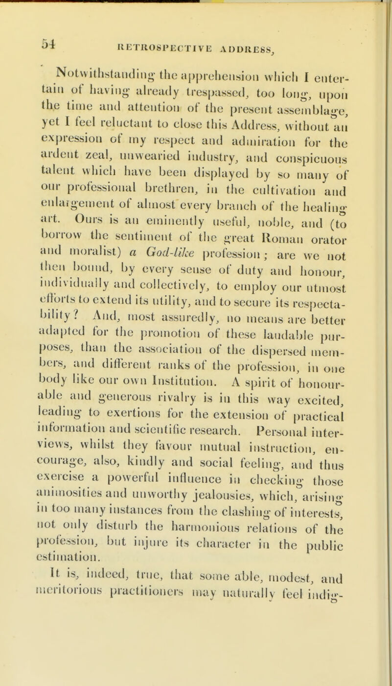 Notwithstanding the apprehension which I enter- tain of having already trespassed, too Ion--, upon the time and attention of the present assemblage, yet I feci reluctant to close this Address, without an expression of my respect and admiration for the ardent zeal, unwearied industry, and conspicuous talent which have been displayed by so many of our professional brethren, in the cultivation and enlargement of almost every branch of the healing art. Ours is an eminently useful, noble, and (to borrow the sentiment of the great Roman orator and moralist) a God-like profession; are we not then bound, by every sense of duty and honour, individually and collectively, to employ our utmost efforts to extend its utility, and to secure its respecta- bility? And, most assuredly, no means are better adapted for the promotion of these laudable pur- poses, than the association of the dispersed mem- bers, and different ranks of the profession, in one body like our own Institution. A spirit of honour- able and generous rivalry is in this way excited, leading to exertions for the extension of practical information and scientific research. Personal inter- views, whilst they favour mutual instruction, en- courage, also, kindly and social feeling, and thus exercise a powerful influence in checking those animosities and unworthy jealousies, which, arising in too many instances from the clashing of interests', not only disturb the harmonious relations of the profession, but injure its character in the public estimation. it is, indeed, true, that some able, modest, and meritorious practitioners may naturally feel indi«»--