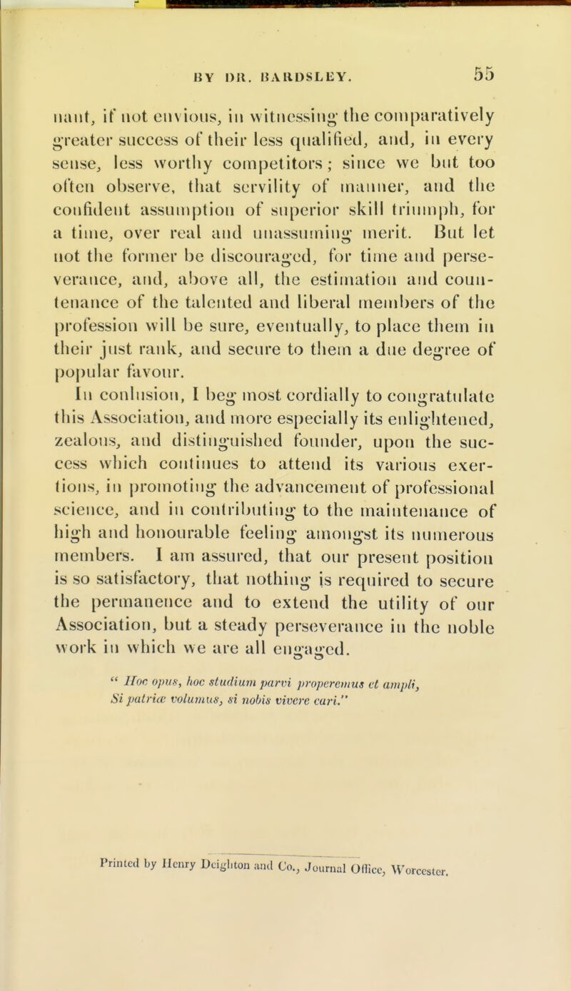 riant, if not envious, in witnessing-the comparatively greater success of their less qualified, and, in every sense, less worthy competitors; since we but too often observe, that servility of manner, and the confident assumption of superior skill triumph, for a time, over real and unassuming* merit. But let not the former be discouraged, for time and perse- verance, and, above all, the estimation and coun- tenance of the talented and liberal members of the profession will be sure, eventually, to place them in their just rank, and secure to them a due degree of popular favour. In conlusion, I beg most cordially to congratulate this Association, and more especially its enlightened, zealous, and distinguished founder, upon the suc- cess which continues to attend its various exer- tions, in promoting the advancement of professional science, and in contributing to the maintenance of high and honourable feeling amongst its numerous members. I am assured, that our present position is so satisfactory, that nothing is required to secure the permanence and to extend the utility of our Association, but a steady perseverance in the noble work in which we are all eiiffajred.  Hoc opus, hoc stadium parvi propcrcmus et ampli, Si pat rue volumus, si nobis vivcre cari. Printed by Henry Deighton and Co., Journal Oflicc, W orccster.