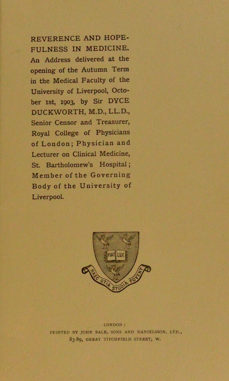 REVERENCE AND HOPE- FULNESS IN MEDICINE. An Address delivered at the openings of the Autumn Term in the Medical Faculty of the University of Liverpool, Octo- ber ist, 1903, by Sir DYCE DUCKWORTH, M.D., LL.D., Senior Censor and Treasurer, Royal College of Physicians of London; Physician and Lecturer on Clinical Medicine, St. Bartholomew’s Hospital; Member of the Governing Body of the University of Liverpool. LONDON: PRINTED BY JOHN BALE, SONS AND DANIELSSON, LTD., 83-89, GREAT TITCHFIELD STREET, W.