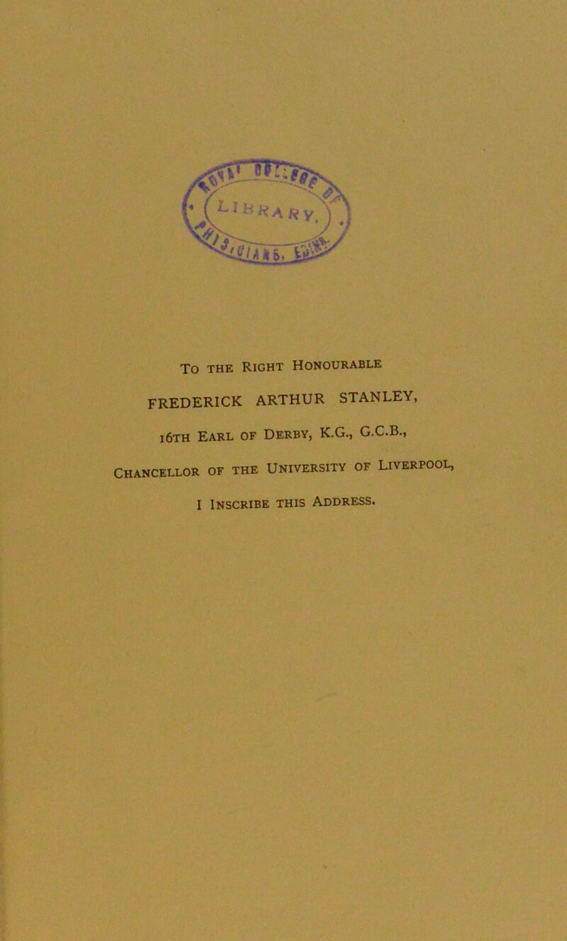 To THE Right Honourable FREDERICK ARTHUR STANLEY, i6th Earl of Derby, K.G., G.C.B., CHANCELLOR OF THE UNIVERSITY OF LIVERPOOL,