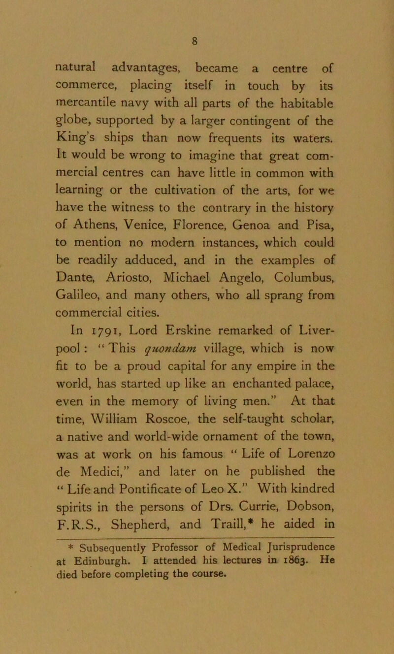 natural advantages, became a centre of commerce, placing itself in touch by its mercantile navy with all parts of the habitable globe, supported by a larger contingent of the King’s ships than now frequents its waters. It would be wrong to imagine that great com- mercial centres can have little in common with learning or the cultivation of the arts, for we have the witness to the contrary in the history of Athens, Venice, Florence, Genoa and Pisa, to mention no modern instances, which could be readily adduced, and in the examples of Dante, Ariosto, Michael Angelo, Columbus, Galileo, and many others, who all sprang from commercial cities. In 1791, Lord Erskine remarked of Liver- pool : “ This quondam village, which is now fit to be a proud capital for any empire in the world, has started up like an enchanted palace, even in the memory of living men.” At that time, William Roscoe, the self-taught scholar, a native and world-wide ornament of the town, was at work on his famous “ Life of Lorenzo de Medici,” and later on he published the “ Life and Pontificate of Leo X.” With kindred spirits in the persons of Drs. Currie, Dobson, F.R.S., Shepherd, and Traill,* he aided in * Subsequently Professor of Medical Jurisprudence at Edinburgh. I attended his lectures in 1863. He died before completing the course.