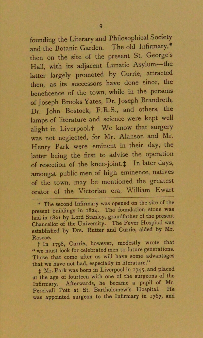 founding the Literary and Philosophical Society and the Botanic Garden. The old Infirmary,* then on the site of the present St. George’s Hall, with its adjacent Lunatic Asylum—the latter largely promoted by Currie, attracted then, as its successors have done since, the beneficence of the town, while in the persons of Joseph Brooks Yates, Dr. Joseph Brandreth, Dr. John Bostock, F.R.S., and others, the lamps of literature and science were kept well alight in Liverpool.t We know that surgery was not neglected, for Mr. Alanson and Mr. Henry Park were eminent in their day, the latter being the first to advise the operation of resection of the knee-joint. J In later days, amongst public men of high eminence, natives of the town, may be mentioned the greatest orator of the Victorian era, William Ewart * The second Infirmary was opened on the site of the present buildings in 1824. The foundation stone was laid in 1821 by Lord Stanley, grandfather of the present Chancellor of the University. The Fever Hospital was established by Drs. Rutter and Currie, aided by Mr. Roscoe. t In 1798, Currie, however, modestly wrote that “ we must look for celebrated men to future generations. Those that come after us will have some advantages that we have not had, especially in literature.” I Mr. Park was born in Liverpool in 1745) placed it the age of fourteen with one of the surgeons of the Infirmary. Afterwards, he became a pupil of Mr. Percivall Pott at St. Bartholomew’s Hospital. He was appointed surgeon to the Infirmary in 1767, and