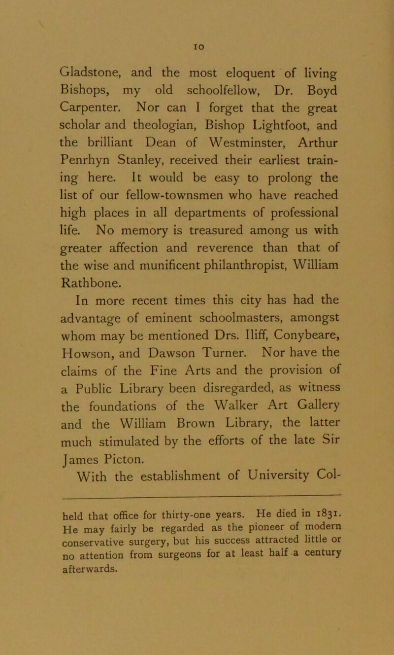 lO Gladstone, and the most eloquent of living Bishops, my old schoolfellow, Dr. Boyd Carpenter. Nor can I forget that the great scholar and theologian. Bishop Lightfoot, and the brilliant Dean of Westminster, Arthur Penrhyn Stanley, received their earliest train- ing here. It would be easy to prolong the list of our fellow-townsmen who have reached high places in all departments of professional life. No memory is treasured among us with greater affection and reverence than that of the wise and munificent philanthropist, William Rathbone. In more recent times this city has had the advantage of eminent schoolmasters, amongst whom may be mentioned Drs. Iliff, Conybeare, Howson, and Dawson Turner. Nor have the claims of the Fine Arts and the provision of a Public Library been disregarded, as witness the foundations of the Walker Art Gallery and the William Brown Library, the latter much stimulated by the efforts of the late Sir James Picton. With the establishment of University Col- held that office for thirty-one years. He died in 1831. He may fairly be regarded as the pioneer of modern conservative surgery, but his success attracted little or no attention from surgeons for at least half a century afterwards.