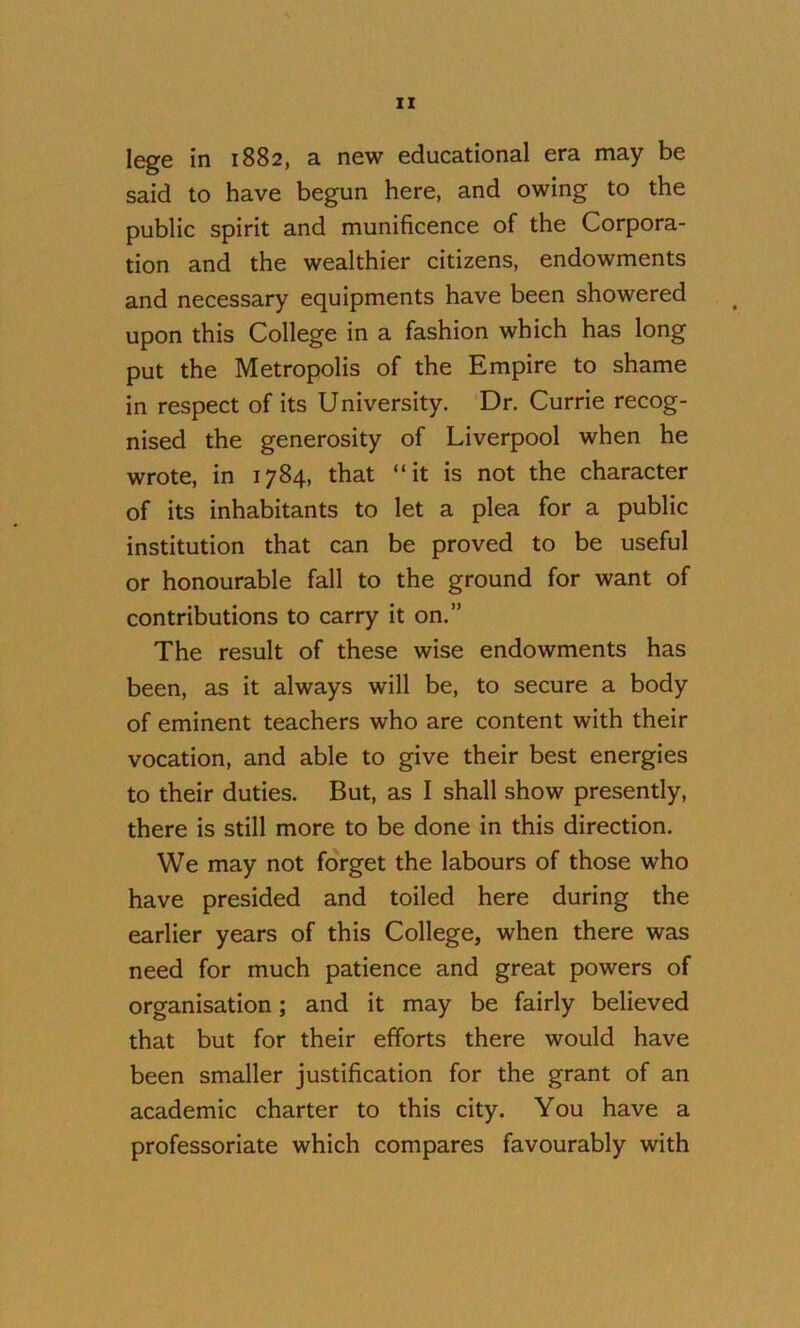 lege in 1882, a new educational era may be said to have begun here, and owing to the public spirit and munificence of the Corpora- tion and the wealthier citizens, endowments and necessary equipments have been showered upon this College in a fashion which has long put the Metropolis of the Empire to shame in respect of its University. Dr. Currie recog- nised the generosity of Liverpool when he wrote, in 1784, that “it is not the character of its inhabitants to let a plea for a public institution that can be proved to be useful or honourable fall to the ground for want of contributions to carry it on.” The result of these wise endowments has been, as it always will be, to secure a body of eminent teachers who are content with their vocation, and able to give their best energies to their duties. But, as I shall show presently, there is still more to be done in this direction. We may not forget the labours of those who have presided and toiled here during the earlier years of this College, when there was need for much patience and great powers of organisation; and it may be fairly believed that but for their efforts there would have been smaller justification for the grant of an academic charter to this city. You have a professoriate which compares favourably with