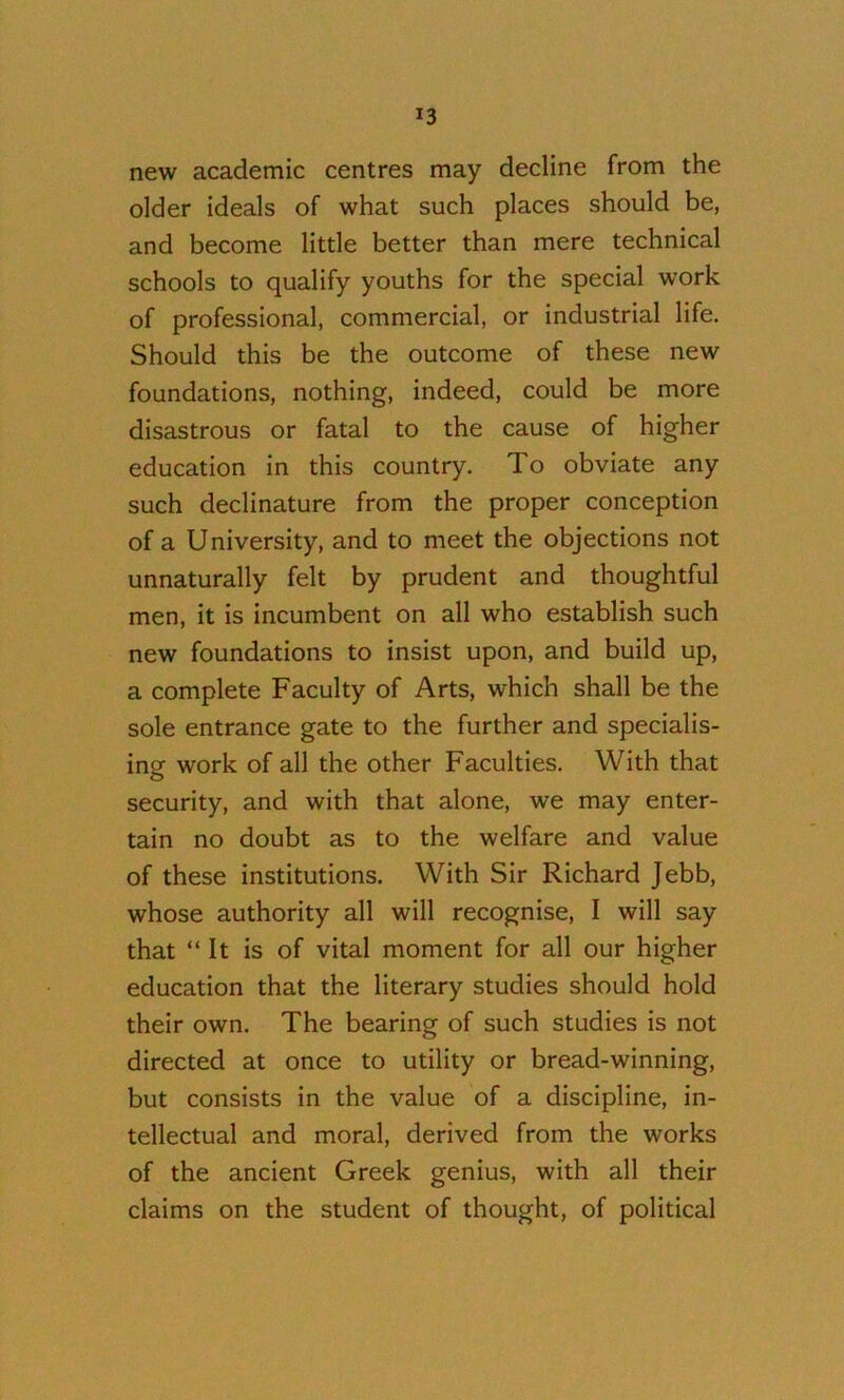 new academic centres may decline from the older ideals of what such places should be, and become little better than mere technical schools to qualify youths for the special work of professional, commercial, or industrial life. Should this be the outcome of these new foundations, nothing, indeed, could be more disastrous or fatal to the cause of higher education in this country. To obviate any such declinature from the proper conception of a University, and to meet the objections not unnaturally felt by prudent and thoughtful men, it is incumbent on all who establish such new foundations to insist upon, and build up, a complete Faculty of Arts, which shall be the sole entrance gate to the further and specialis- ing work of all the other Faculties. With that security, and with that alone, we may enter- tain no doubt as to the welfare and value of these institutions. With Sir Richard Jebb, whose authority all will recognise, I will say that “ It is of vital moment for all our higher education that the literary studies should hold their own. The bearing of such studies is not directed at once to utility or bread-winning, but consists in the value of a discipline, in- tellectual and moral, derived from the works of the ancient Greek genius, with all their claims on the student of thought, of political