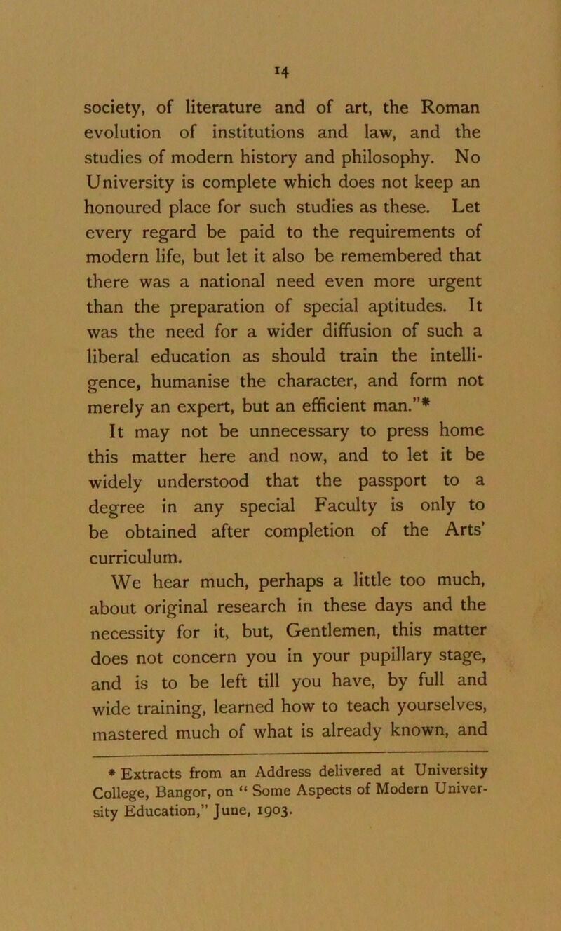 society, of literature and of art, the Roman evolution of institutions and law, and the studies of modern history and philosophy. No University is complete which does not keep an honoured place for such studies as these. Let every regard be paid to the requirements of modern life, but let it also be remembered that there was a national need even more urgent than the preparation of special aptitudes. It was the need for a wider diffusion of such a liberal education as should train the intelli- gence, humanise the character, and form not merely an expert, but an efficient man.”* It may not be unnecessary to press home this matter here and now, and to let it be widely understood that the passport to a degree in any special Faculty is only to be obtained after completion of the Arts’ curriculum. We hear much, perhaps a little too much, about original research in these days and the necessity for it, but. Gentlemen, this matter does not concern you in your pupillary stage, and is to be left till you have, by full and wide training, learned how to teach yourselves, mastered much of what is already known, and * Extracts from an Address delivered at University College, Bangor, on “ Some Aspects of Modern Univer- sity Education, June, 1903.
