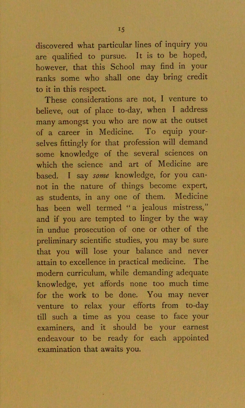discovered what particular lines of inquiry you are qualified to pursue. It is to be hoped, however, that this School may find in your ranks some who shall one day bring credit to it in this respect. These considerations are not, I venture to believe, out of place to-day, when I address many amongst you who are now at the outset of a career in Medicine. To equip your- selves fittingly for that profession will demand some knowledge of the several sciences on which the science and art of Medicine are based. I say some knowledge, for you can- not in the nature of things become expert, as students, in any one of them. Medicine has been well termed “ a jealous mistress,” and if you are tempted to linger by the way in undue prosecution of one or other of the preliminary scientific studies, you may be sure that you will lose your balance and never attain to excellence in practical medicine. The modern curriculum, while demanding adequate knowledge, yet affords none too much time for the work to be done. You may never venture to relax your efforts from to-day till such a time as you cease to face your examiners, and it should be your earnest endeavour to be ready for each appointed examination that awaits you.