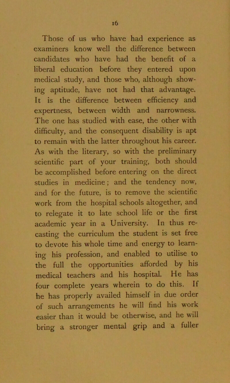 Those of us who have had experience as examiners know well the difference between candidates who have had the benefit of a liberal education before they entered upon medical study, and those who, although show- ing aptitude, have not had that advantage. It is the difference between efficiency and expertness, between width and narrowness. The one has studied with ease, the other with difficulty, and the consequent disability is apt to remain with the latter throughout his career. As with the literary, so with the preliminary scientific part of your training, both should be accomplished before entering on the direct studies in medicine; and the tendency now, and for the future, is to remove the scientific work from the hospital schools altogether, and to relegate it to late school life or the first academic year in a University. In thus re- casting the curriculum the student is set free to devote his whole time and energy to learn- ing his profession, and enabled to utilise to the full the opportunities afforded by his medical teachers and his hospital. He has four complete years wherein to do this. If he has properly availed himself in due order of such arrangements he will find his work easier than it would be otherwise, and he will bring a stronger mental grip and a fuller