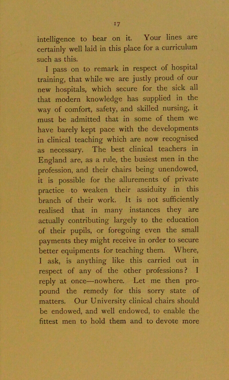 intelligence to bear on it. Your lines are certainly well laid in this place for a curriculum such as this. I pass on to remark in respect of hospital training, that while we are justly proud of our new hospitals, which secure for the sick all that modern knowledge has supplied in the way of comfort, safety, and skilled nursing, it must be admitted that in some of them we have barely kept pace with the developments in clinical teaching which are now recognised as necessary. The best clinical teachers in England are, as a rule, the busiest men in the profession, and their chairs being unendowed, it is possible for the allurements of private practice to weaken their assiduity in this branch of their work. It is not sufficiently realised that in many instances they are actually contributing largely to the education of their pupils, or foregoing even the small payments they might receive in order to secure better equipments for teaching them. Where, I ask, is anything like this carried out in respect of any of the other professions? I reply at once—nowhere. Let me then pro- pound the remedy for this sorry state of matters. Our University clinical chairs should be endowed, and well endowed, to enable the fittest men to hold them and to devote more