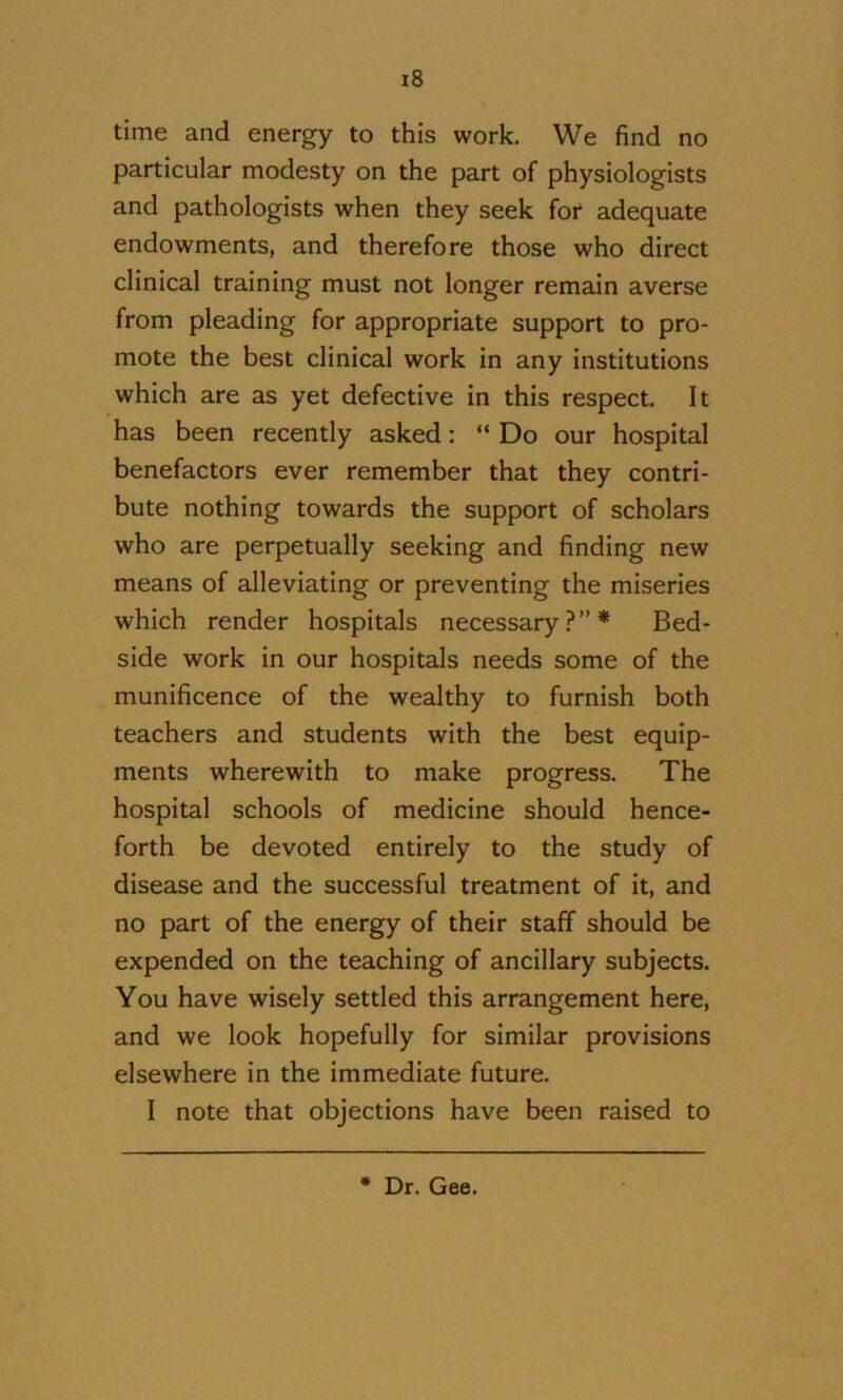 time and energy to this work. We find no particular modesty on the part of physiologists and pathologists when they seek for adequate endowments, and therefore those who direct clinical training must not longer remain averse from pleading for appropriate support to pro- mote the best clinical work in any institutions which are as yet defective in this respect. It has been recently asked: “ Do our hospital benefactors ever remember that they contri- bute nothing towards the support of scholars who are perpetually seeking and finding new means of alleviating or preventing the miseries which render hospitals necessary.?”* Bed- side work in our hospitals needs some of the munificence of the wealthy to furnish both teachers and students with the best equip- ments wherewith to make progress. The hospital schools of medicine should hence- forth be devoted entirely to the study of disease and the successful treatment of it, and no part of the energy of their staff should be expended on the teaching of ancillary subjects. You have wisely settled this arrangement here, and we look hopefully for similar provisions elsewhere in the immediate future. I note that objections have been raised to • Dr. Gee.