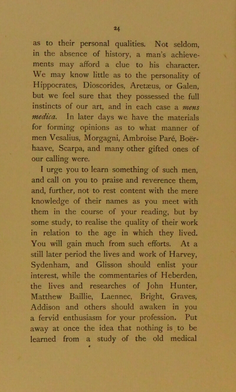 as to their personal qualities. Not seldom, in the absence of history, a man’s achieve- ments may afford a clue to his character. We may know little as to the personality of Hippocrates, Dioscorides, Aretaeus, or Galen, but we feel sure that they possessed the full instincts of our art, and in each case a mens medica. In later days we have the materials for forming opinions as to what manner of men Vesalius, Morgagni, Ambroise Par6, Boer- haave, Scarpa, and many other gifted ones of our calling were. I urge you to learn something of such men, and call on you to praise and reverence them, and, further, not to rest content with the mere knowledge of their names as you meet with them in the course of your reading, but by some study, to realise the quality of their work in relation to the age in which they lived. You will gain much from such efforts. At a still later period the lives and work of Harvey, Sydenham, and Glisson should enlist your interest, while the commentaries of Heberden, the lives and researches of John Hunter, Matthew Baillie, Laennec, Bright, Graves, Addison and others should awaken in you a fervid enthusiasm for your profession. Put away at once the idea that nothing is to be learned from a study of the old medical