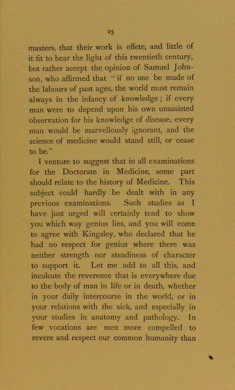 masters, that their work is effete, and little of it fit to bear the light of this twentieth century, but rather accept the opinion of Samuel John- son, who affirmed that “if no use be made of the labours of past ages, the world must remain always in the infancy of knowledge; if every man were to depend upon his own unassisted observation for his knowledge of disease, every man would be marvellously ignorant, and the science of medicine would stand still, or cease to be.” I venture to suggest that in all examinations for the Doctorate in Medicine, some part should relate to the history of Medicine. This subject could hardly be dealt with in any previous examinations. Such studies as I have just urged will certainly tend to show you which way genius lies, and you will come to agree with Kingsley, who declared that he had no respect for genius where there was neither strength nor steadiness of character to support it. Let me add to all this, and inculcate the reverence that is everywhere due to the body of man in life or in death, whether in your daily intercourse in the world, or in your relations with the sick, and especially in your studies in anatomy and pathology. In few vocations are men more compelled to revere and respect our common humanity than %