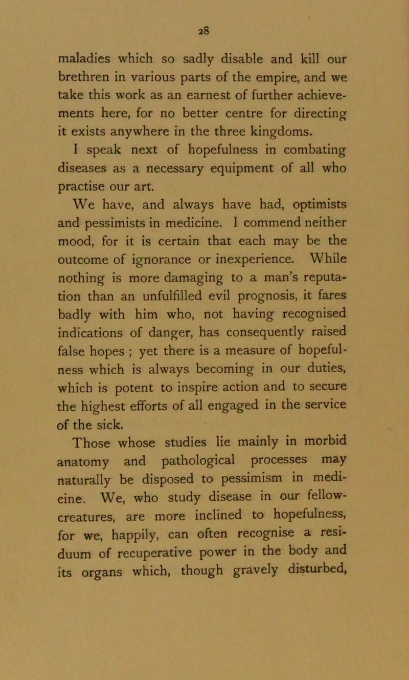 maladies which so sadly disable and kill our brethren in various parts of the empire, and we take this work as an earnest of further achieve- ments here, for no better centre for directing it exists anywhere in the three kingdoms. I speak next of hopefulness in combating diseases as a necessary equipment of all who practise our art. We have, and always have had, optimists and pessimists in medicine. I commend neither mood, for it is certain that each may be the outcome of ignorance or inexperience. While nothing is more damaging to a man’s reputa- tion than an unfulfilled evil prognosis, it fares badly with him who, not having recognised indications of danger, has consequently raised false hopes ; yet there is a measure of hopeful- ness which is always becoming in our duties, which is potent to inspire action and to secure the highest efforts of all engaged in the service of the sick. Those whose studies lie mainly in morbid anatomy and pathological processes may naturally be disposed to pessimism in medi- cine. We, who study disease in our fellow- creatures, are more inclined to hopefulness, for we, happily, can often recognise a resi- duum of recuperative power in the body and its organs which, though gravely disturbed,