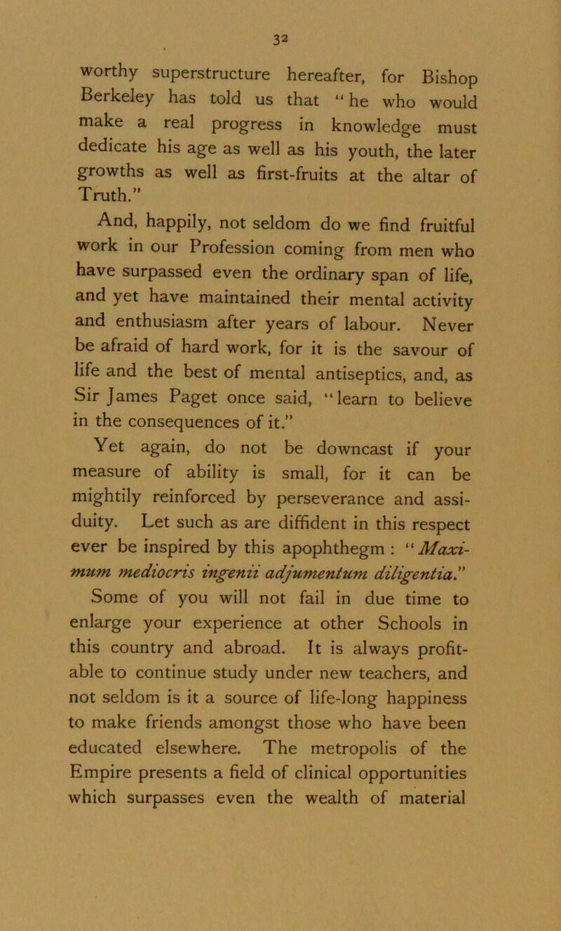 worthy superstructure hereafter, for Bishop Berkeley has told us that “ he who would make a real progress in knowledge must dedicate his age as well as his youth, the later growths as well as first-fruits at the altar of Truth.” And, happily, not seldom do we find fruitful work in our Profession coming from men who have surpassed even the ordinary span of life, and yet have maintained their mental activity and enthusiasm after years of labour. Never be afraid of hard work, for it is the savour of life and the best of mental antiseptics, and, as Sir James Paget once said, “learn to believe in the consequences of it.” Yet again, do not be downcast if your measure of ability is small, for it can be mightily reinforced by perseverance and assi- duity. Let such as are diffident in this respect ever be inspired by this apophthegm : Maxi- mum mediocris ingenii adjumentum diligentia. Some of you will not fail in due time to enlarge your experience at other Schools in this country and abroad. It is always profit- able to continue study under new teachers, and not seldom is it a source of life-long happiness to make friends amongst those who have been educated elsewhere. The metropolis of the Empire presents a field of clinical opportunities which surpasses even the wealth of material
