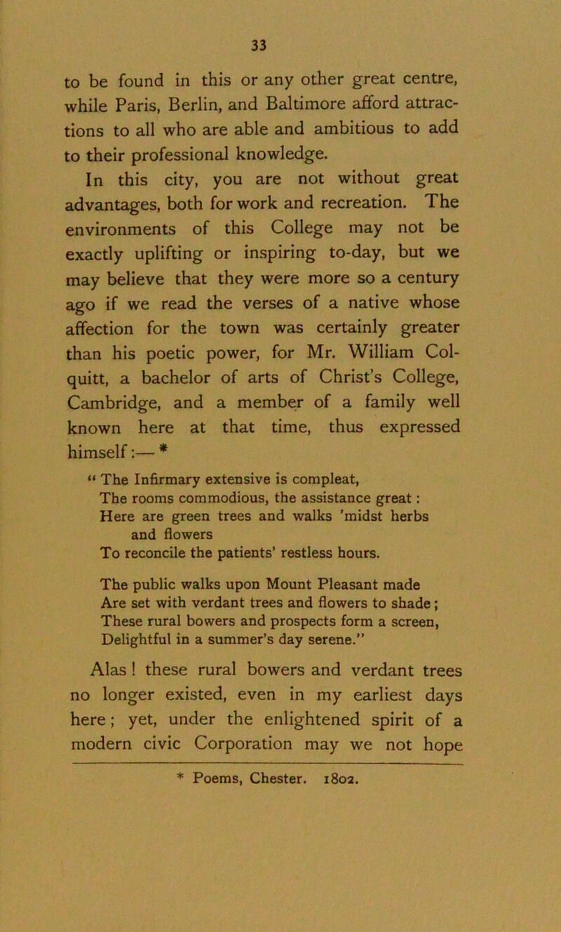 to be found in this or any other great centre, while Paris, Berlin, and Baltimore afford attrac- tions to all who are able and ambitious to add to their professional knowledge. In this city, you are not without great advantages, both for work and recreation. The environments of this College may not be exactly uplifting or inspiring to-day, but we may believe that they were more so a century ago if we read the verses of a native whose affection for the town was certainly greater than his poetic power, for Mr. William Col- quitt, a bachelor of arts of Christ’s College, Cambridge, and a member of a family well known here at that time, thus expressed himself:— * “ The Infirmary extensive is compleat. The rooms commodious, the assistance great: Here are green trees and walks ’midst herbs and flowers To reconcile the patients’ restless hours. The public walks upon Mount Pleasant made Are set with verdant trees and flowers to shade; These rural bowers and prospects form a screen. Delightful in a summer’s day serene.” Alas! these rural bowers and verdant trees no longer existed, even in my earliest days here; yet, under the enlightened spirit of a modern civic Corporation may we not hope * Poems, Chester. 1802.