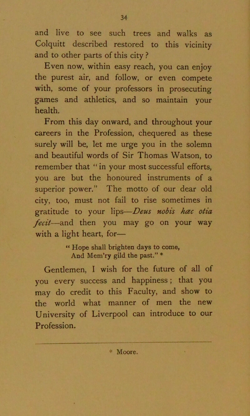 and live to see such trees and walks as Colquitt described restored to this vicinity and to other parts of this city ? Even now, within easy reach, you can enjoy the purest air, and follow, or even compete with, some of your professors in prosecuting games and athletics, and so maintain your health. From this day onward, and throughout your careers in the Profession, chequered as these surely will be, let me urge you in the solemn and beautiful words of Sir Thomas Watson, to remember that “in your most successful efforts, you are but the honoured instruments of a superior power.” The motto of our dear old city, too, must not fail to rise sometimes in gratitude to your lips—Deus nobis hac otia fecit—and then you may go on your way with a light heart, for— “ Hope shall brighten days to come, And Mem’ry gild the past.” * Gentlemen, I wish for the future of all of you every success and happiness; that you may do credit to this Faculty, and show to the world what manner of men the new University of Liverpool can introduce to our Profession. * Moore.