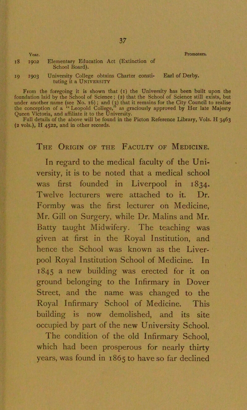 Year. Promoters. 18 1902 Elementary Education Act (Extinction of School Board). 19 1903 University College obtains Charter consti- Earl of Derby. tuting it a University From the foregoing it is shown that (i) the University has been built upon the foundation laid by the School of Science; (2) that the School of Science still exists, but under another name (see No. 16); and (3) that it remains for the City Council to realise the conception of a “ Leopold College,” as graciously approved by Her late Majesty Queen Victoria, and affiliate it to the University. Full details of the above will be found in the Picton Reference Library, Vols. H 3463 (2 vols.), H 4522, and in other records. The Origin of the Faculty of Medicine. In regard to the medical faculty of the Uni- versity, it is to be noted that a medical school was first founded in Liverpool in 1834. Twelve lecturers were attached to it. Dr. Formby was the first lecturer on Medicine, Mr. Gill on Surgery, while Dr. Malins and Mr. Batty taught Midwifery. The teaching was given at first in the Royal Institution, and hence the School was known as the Liver- pool Royal Institution School of Medicine. In 1845 ^ building was erected for it on ground belonging to the Infirmary in Dover Street, and the name was changed to the Royal Infirmary School of Medicine. This building is now demolished, and its site occupied by part of the new University School. The condition of the old Infirmary School, which had been prosperous for nearly thirty years, was found in 1865 to have so far declined