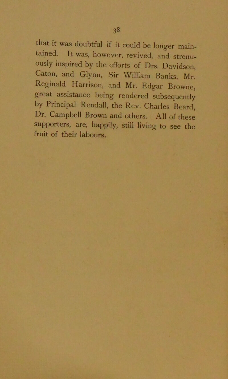 that it was doubtful if it could be longer main- tained. It was, however, revived, and strenu- ously inspired by the efforts of Drs. Davidson, Caton, and Glynn, Sir William Banks, Mr. Reginald Harrison, and Mr. Edgar Browne, great assistance being rendered subsequently by Principal Rendall, the Rev. Charles Beard, Dr. Campbell Brown and others. All of these supporters, are, happily, still living to see the fruit of their labours.