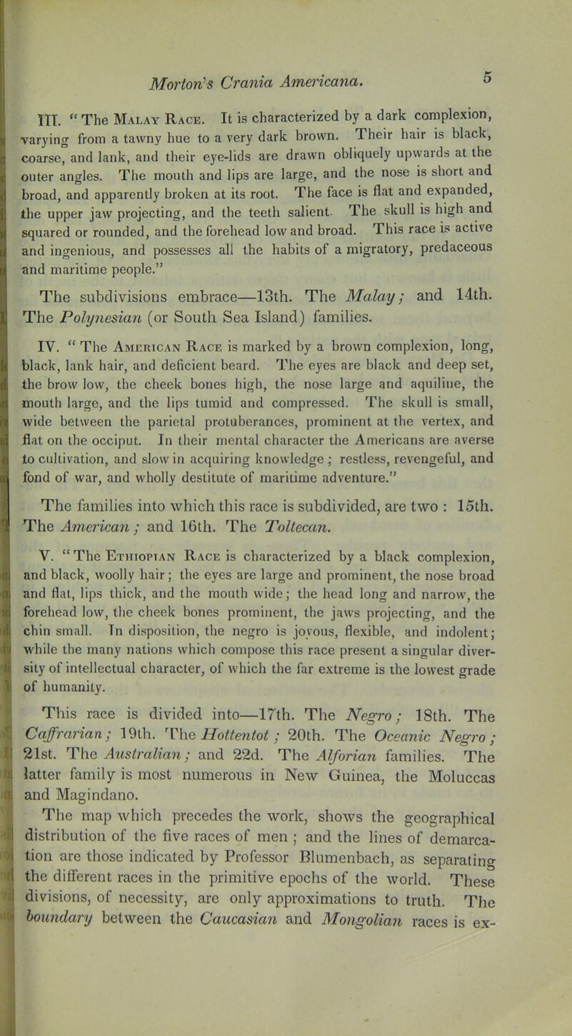 III. “ The Malay Race. It is characterized by a dark complexion, varying from a tawny hue to a very dark brown. Their hair is black, coarse, and lank, and their eye-lids are drawn obliquely upwards at the outer angles. The mouth and lips are large, and the nose is short and broad, and apparently broken at its root. The face is flat and expanded, the upper jaw projecting, and the teeth salient. The skull is high and squared or rounded, and the forehead low and broad. This race is active and ingenious, and possesses all the habits of a migratory, predaceous ■and maritime people.” The subdivisions embrace—13th. The Malay; and 14th. The Polynesian (or South Sea Island) families. IV. “ The American Race is marked by a brown complexion, long, black, lank hair, and deficient beard. The eyes are black and deep set, the brow low, the cheek bones high, the nose large and aquiline, the mouth large, and the lips tumid and compressed. The skull is small, wide between the parietal protuberances, prominent at the vertex, and flat on the occiput. In their mental character the Americans are averse to cultivation, and slow in acquiring knowledge ; restless, revengeful, and fond of war, and wholly destitute of maritime adventure.” The families into which this race is subdivided, are two : 15th. The American ; and 16th. The Toltecan. V. “ The Ethiopian Race is characterized by a black complexion, and black, woolly hair; the eyes are large and prominent, the nose broad and flat, lips thick, and the mouth wide; the head long and narrow, the forehead low, the cheek bones prominent, the jaws projecting, and the chin small. In disposition, the negro is joyous, flexible, and indolent; while the many nations which compose this race present a singular diver- sity of intellectual character, of which the far extreme is the lowest grade of humanity. This race is divided into—17th. The Negro; ISth. The Caffrarian; 19th. The Hottentot ; 20th. The Oceanic Negro; 21st. The Australian; and 22d. The Alforian families. The latter family is most numerous in New Guinea, the Moluccas and Magindano. The map which precedes the work, shows the geographical distribution of the five races of men ; and the lines of demarca- tion are those indicated by Professor Blumenbach, as separating the different races in the primitive epochs of the world. These divisions, of necessity, are only approximations to truth. The boundary between the Caucasian and Mongolian races is ex-